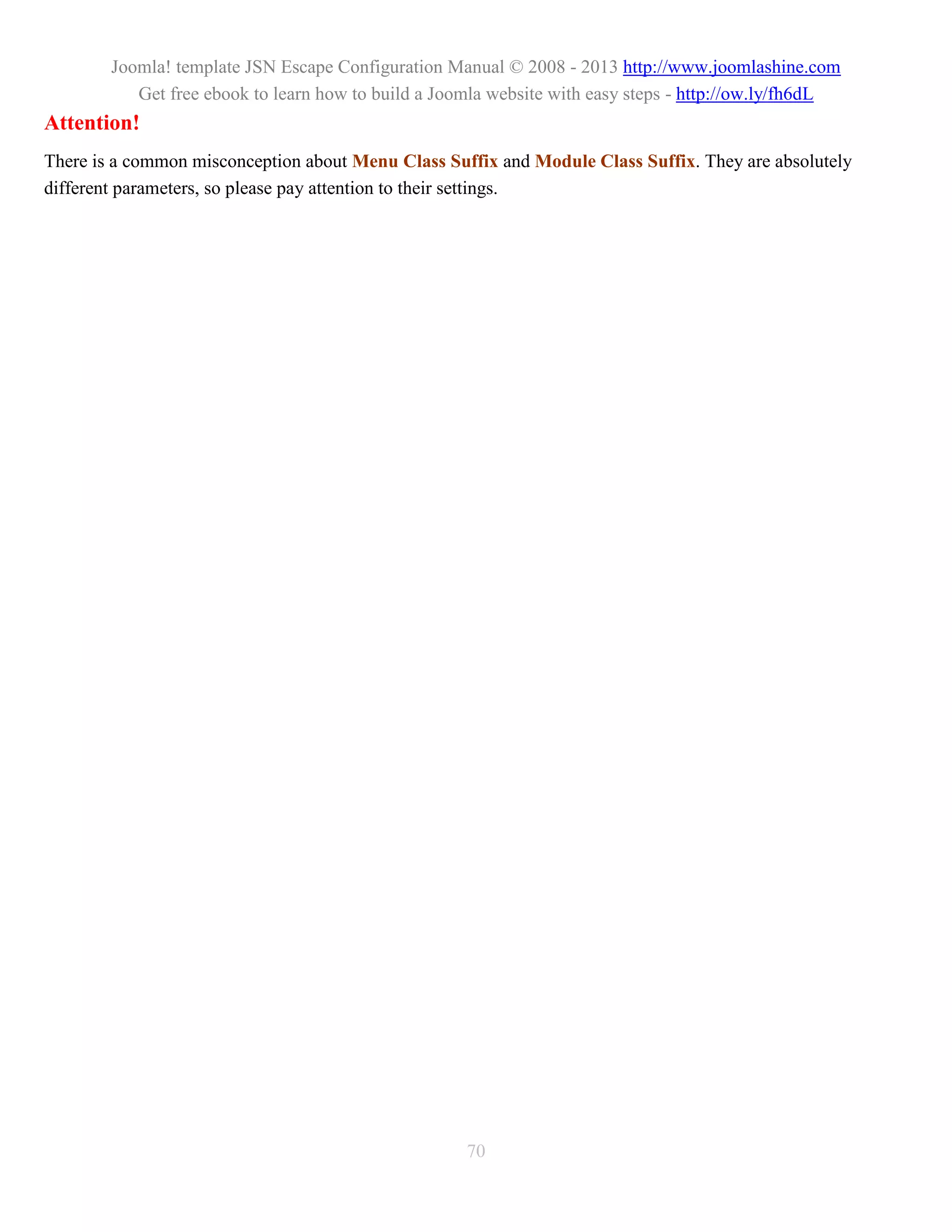 Joomla! template JSN Escape Configuration Manual © 2008 - 2013 http://www.joomlashine.com
           Get free ebook to learn how to build a Joomla website with easy steps - http://ow.ly/fh6dL
Attention!
There is a common misconception about Menu Class Suffix and Module Class Suffix. They are absolutely
different parameters, so please pay attention to their settings.




                                                     70
 