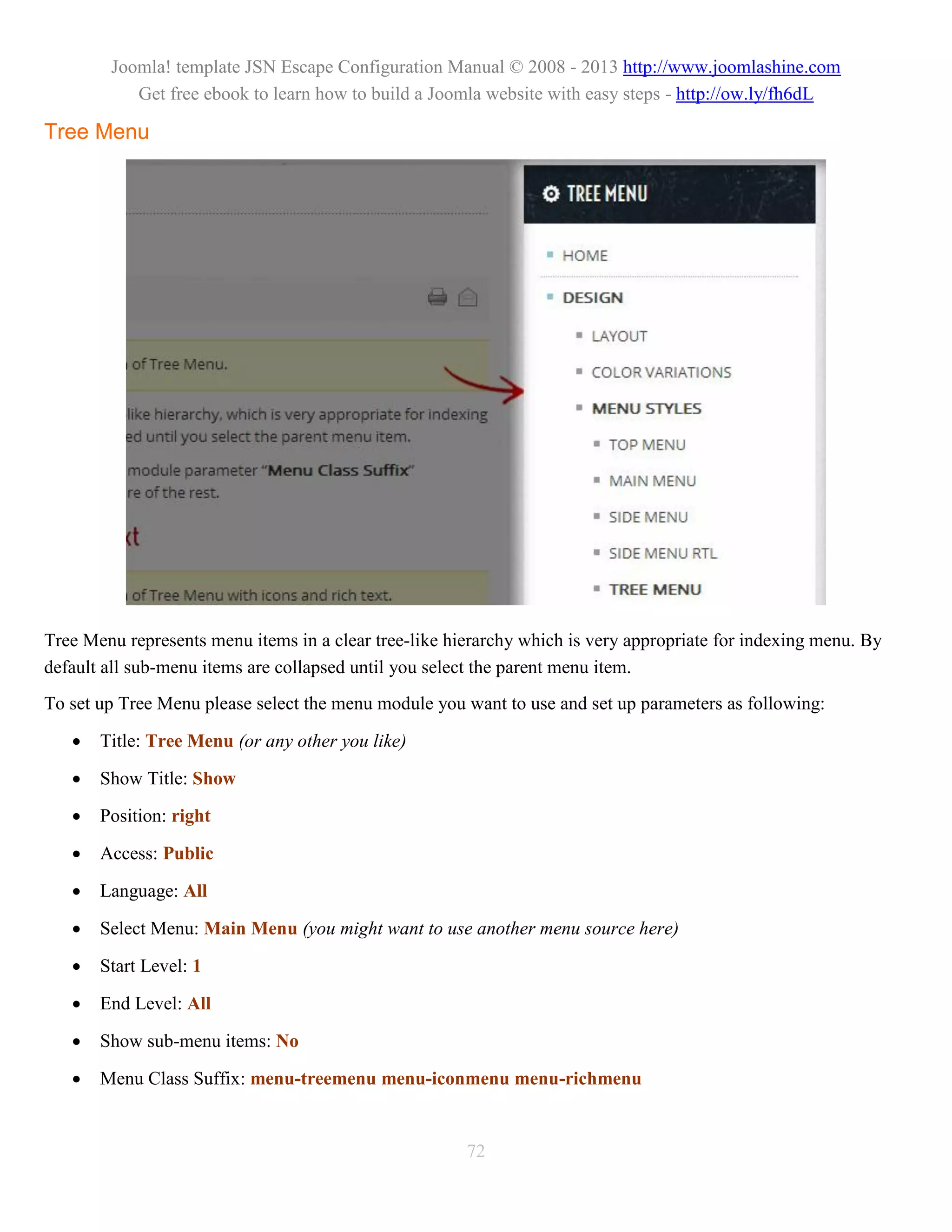 Joomla! template JSN Escape Configuration Manual © 2008 - 2013 http://www.joomlashine.com
           Get free ebook to learn how to build a Joomla website with easy steps - http://ow.ly/fh6dL

Tree Menu




Tree Menu represents menu items in a clear tree-like hierarchy which is very appropriate for indexing menu. By
default all sub-menu items are collapsed until you select the parent menu item.
To set up Tree Menu please select the menu module you want to use and set up parameters as following:

      Title: Tree Menu (or any other you like)

      Show Title: Show

      Position: right

      Access: Public

      Language: All

      Select Menu: Main Menu (you might want to use another menu source here)

      Start Level: 1

      End Level: All

      Show sub-menu items: No

      Menu Class Suffix: menu-treemenu menu-iconmenu menu-richmenu


                                                       72
 