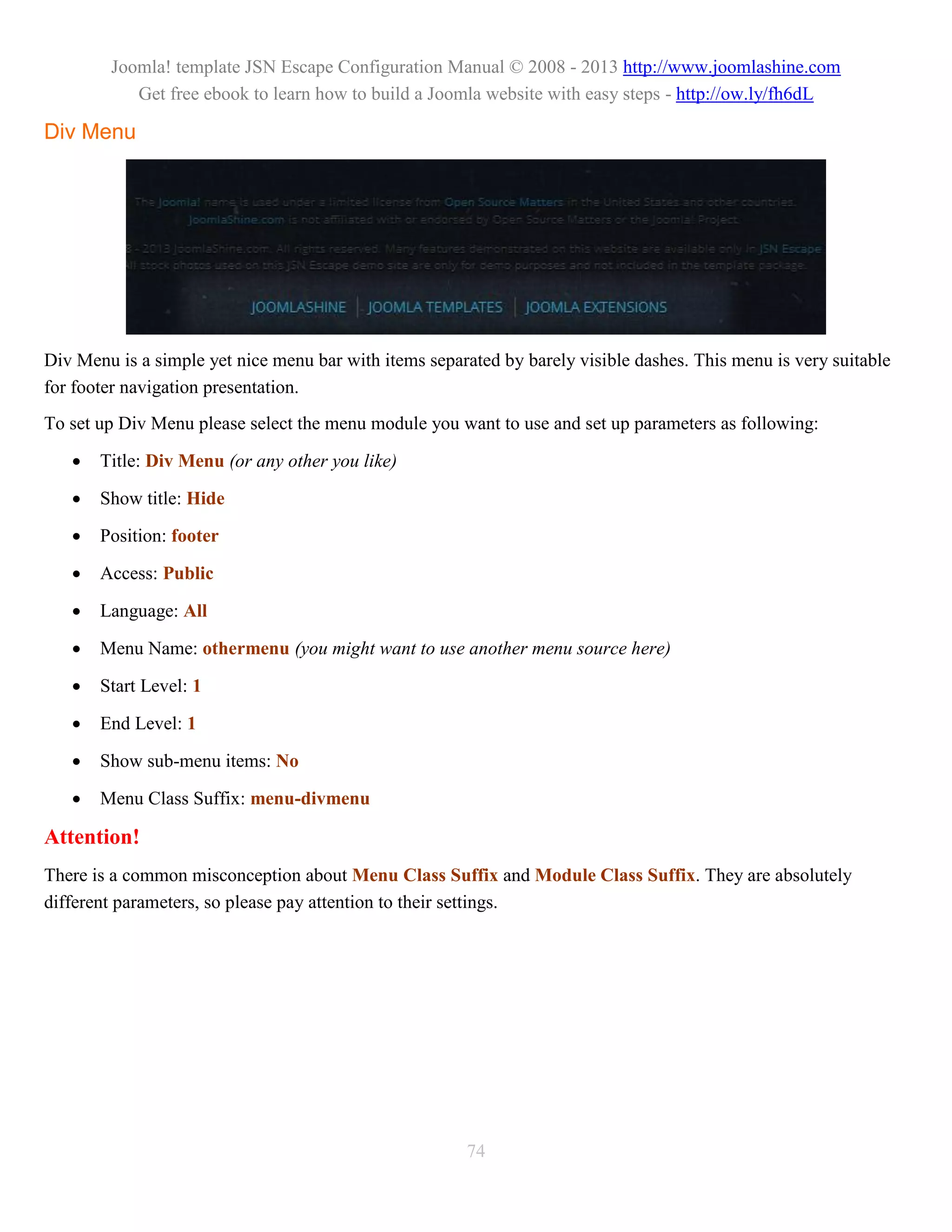 Joomla! template JSN Escape Configuration Manual © 2008 - 2013 http://www.joomlashine.com
           Get free ebook to learn how to build a Joomla website with easy steps - http://ow.ly/fh6dL

Div Menu




Div Menu is a simple yet nice menu bar with items separated by barely visible dashes. This menu is very suitable
for footer navigation presentation.
To set up Div Menu please select the menu module you want to use and set up parameters as following:

      Title: Div Menu (or any other you like)

      Show title: Hide

      Position: footer

      Access: Public

      Language: All

      Menu Name: othermenu (you might want to use another menu source here)

      Start Level: 1

      End Level: 1

      Show sub-menu items: No

      Menu Class Suffix: menu-divmenu

Attention!
There is a common misconception about Menu Class Suffix and Module Class Suffix. They are absolutely
different parameters, so please pay attention to their settings.




                                                       74
 