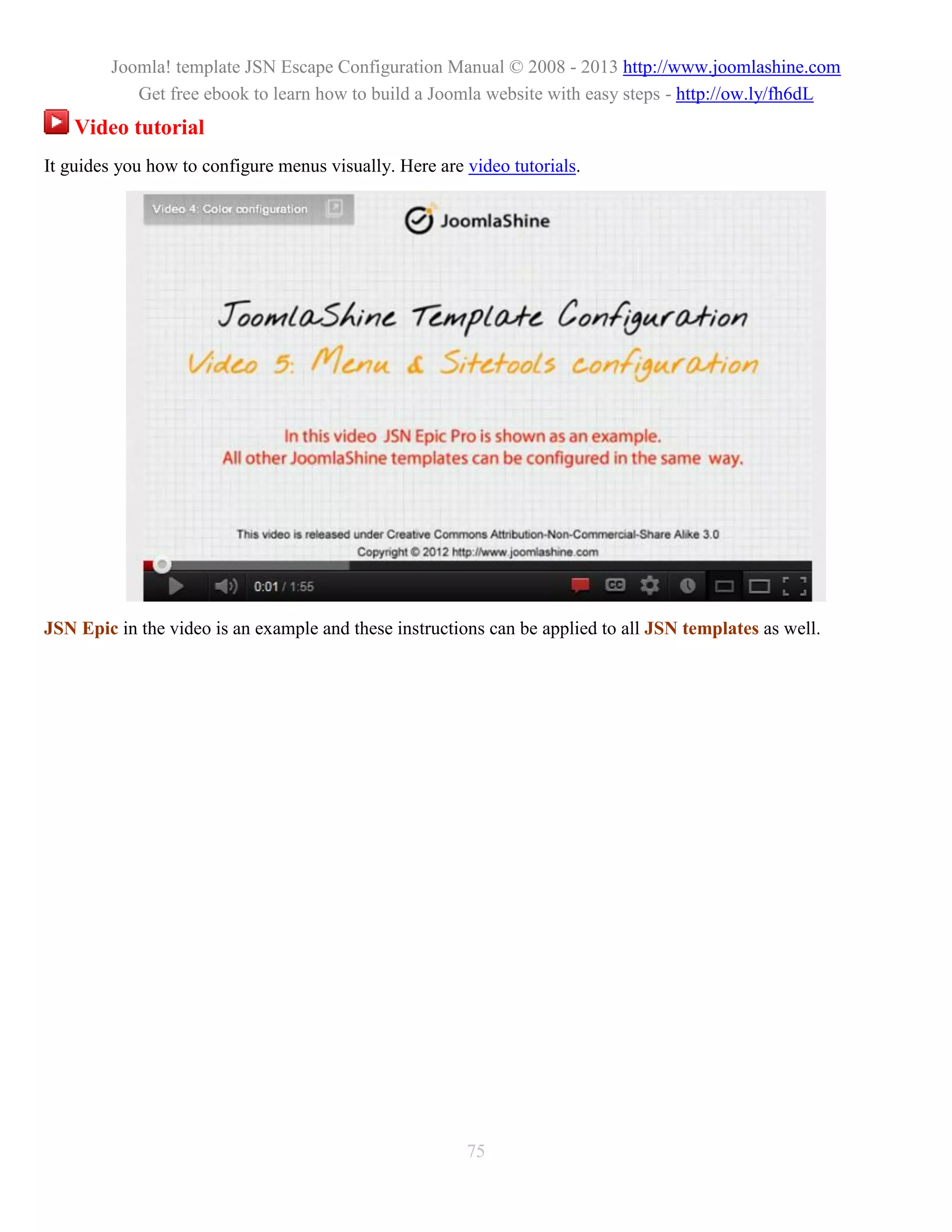 Joomla! template JSN Escape Configuration Manual © 2008 - 2013 http://www.joomlashine.com
           Get free ebook to learn how to build a Joomla website with easy steps - http://ow.ly/fh6dL
    Video tutorial
It guides you how to configure menus visually. Here are video tutorials.




JSN Epic in the video is an example and these instructions can be applied to all JSN templates as well.




                                                        75
 