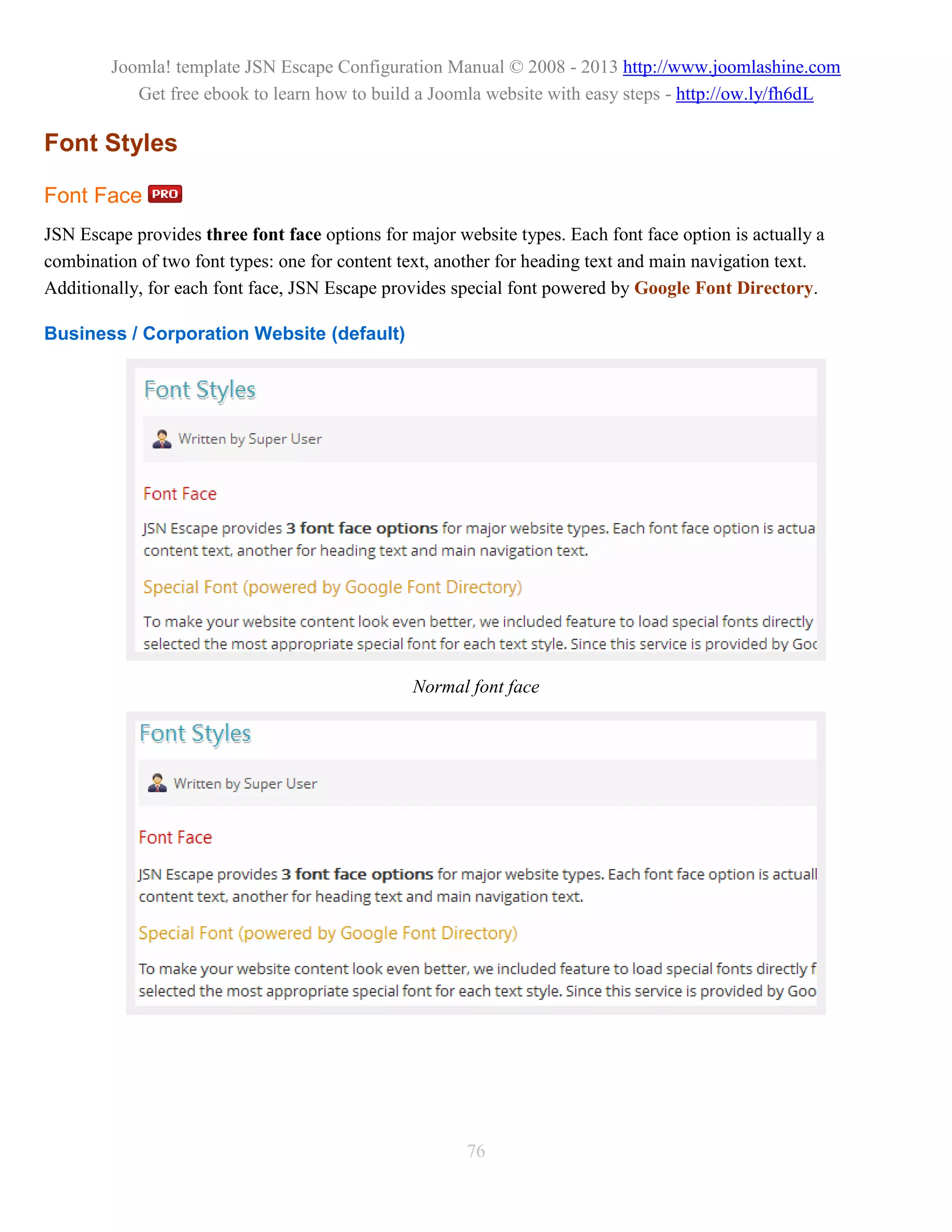 Joomla! template JSN Escape Configuration Manual © 2008 - 2013 http://www.joomlashine.com
           Get free ebook to learn how to build a Joomla website with easy steps - http://ow.ly/fh6dL

Font Styles

Font Face
JSN Escape provides three font face options for major website types. Each font face option is actually a
combination of two font types: one for content text, another for heading text and main navigation text.
Additionally, for each font face, JSN Escape provides special font powered by Google Font Directory.

Business / Corporation Website (default)




                                                 Normal font face




                                                        76
 
