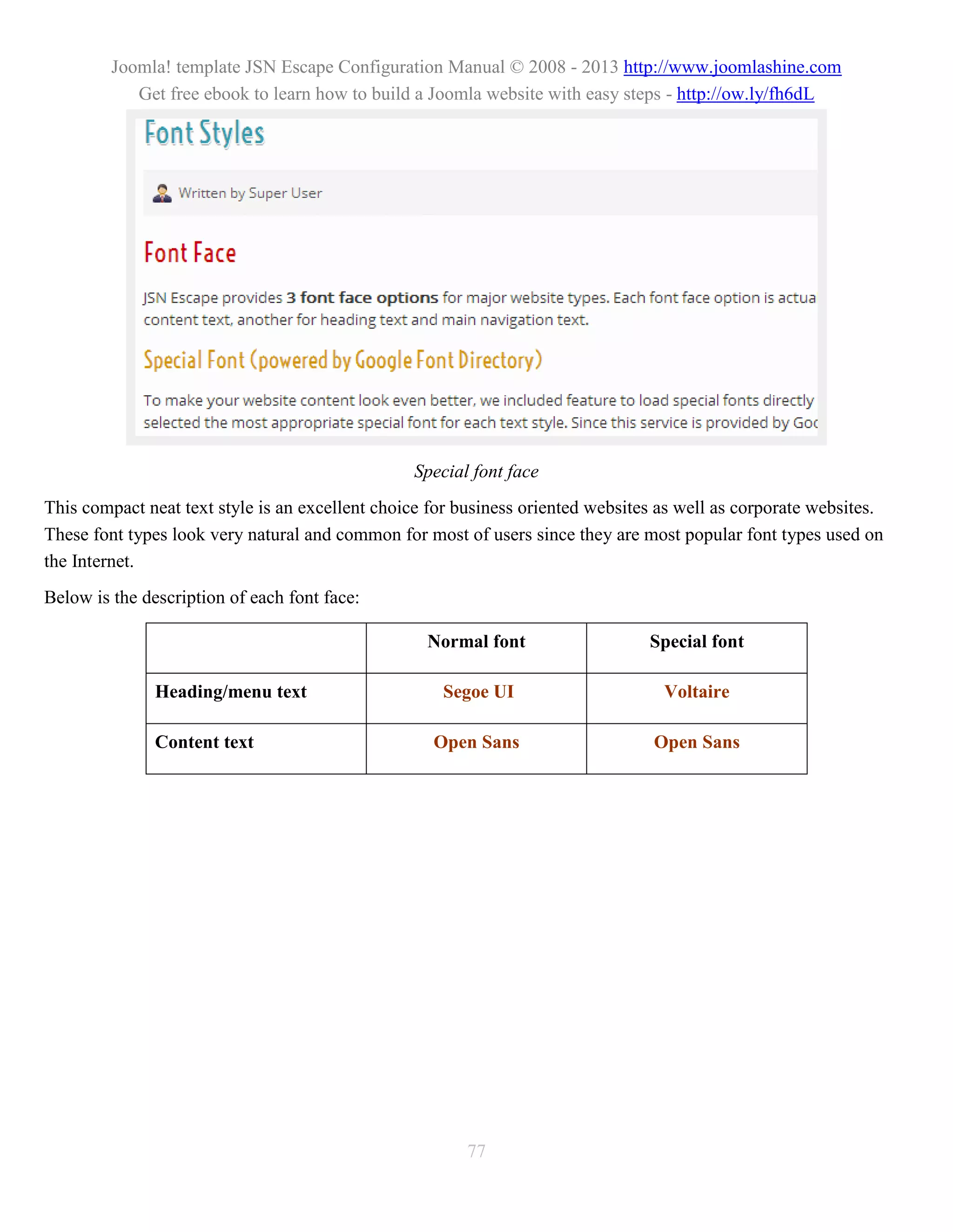 Joomla! template JSN Escape Configuration Manual © 2008 - 2013 http://www.joomlashine.com
            Get free ebook to learn how to build a Joomla website with easy steps - http://ow.ly/fh6dL




                                                 Special font face
This compact neat text style is an excellent choice for business oriented websites as well as corporate websites.
These font types look very natural and common for most of users since they are most popular font types used on
the Internet.
Below is the description of each font face:

                                                   Normal font                   Special font

               Heading/menu text                     Segoe UI                      Voltaire

               Content text                         Open Sans                     Open Sans




                                                        77
 