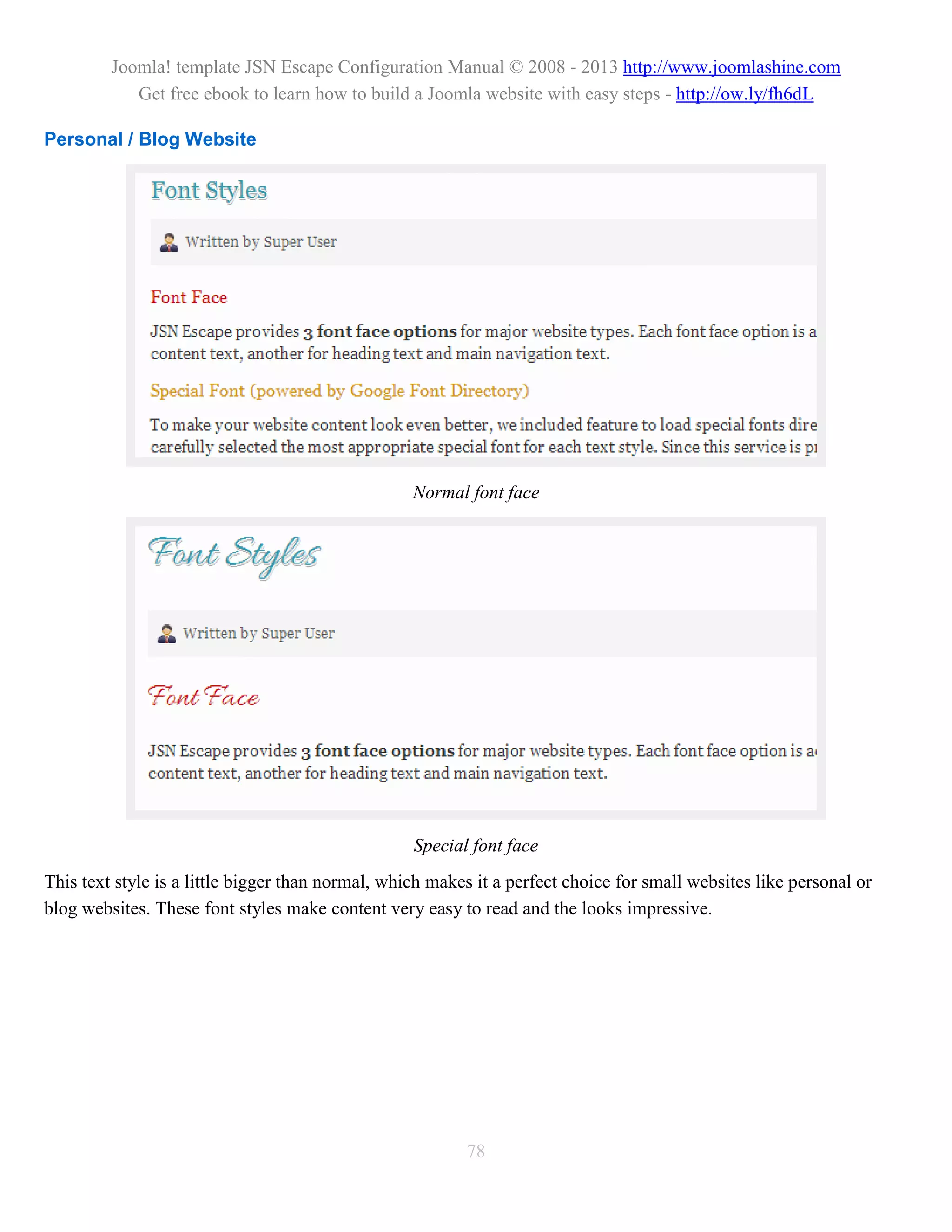 Joomla! template JSN Escape Configuration Manual © 2008 - 2013 http://www.joomlashine.com
            Get free ebook to learn how to build a Joomla website with easy steps - http://ow.ly/fh6dL

Personal / Blog Website




                                                   Normal font face




                                                   Special font face
This text style is a little bigger than normal, which makes it a perfect choice for small websites like personal or
blog websites. These font styles make content very easy to read and the looks impressive.




                                                          78
 