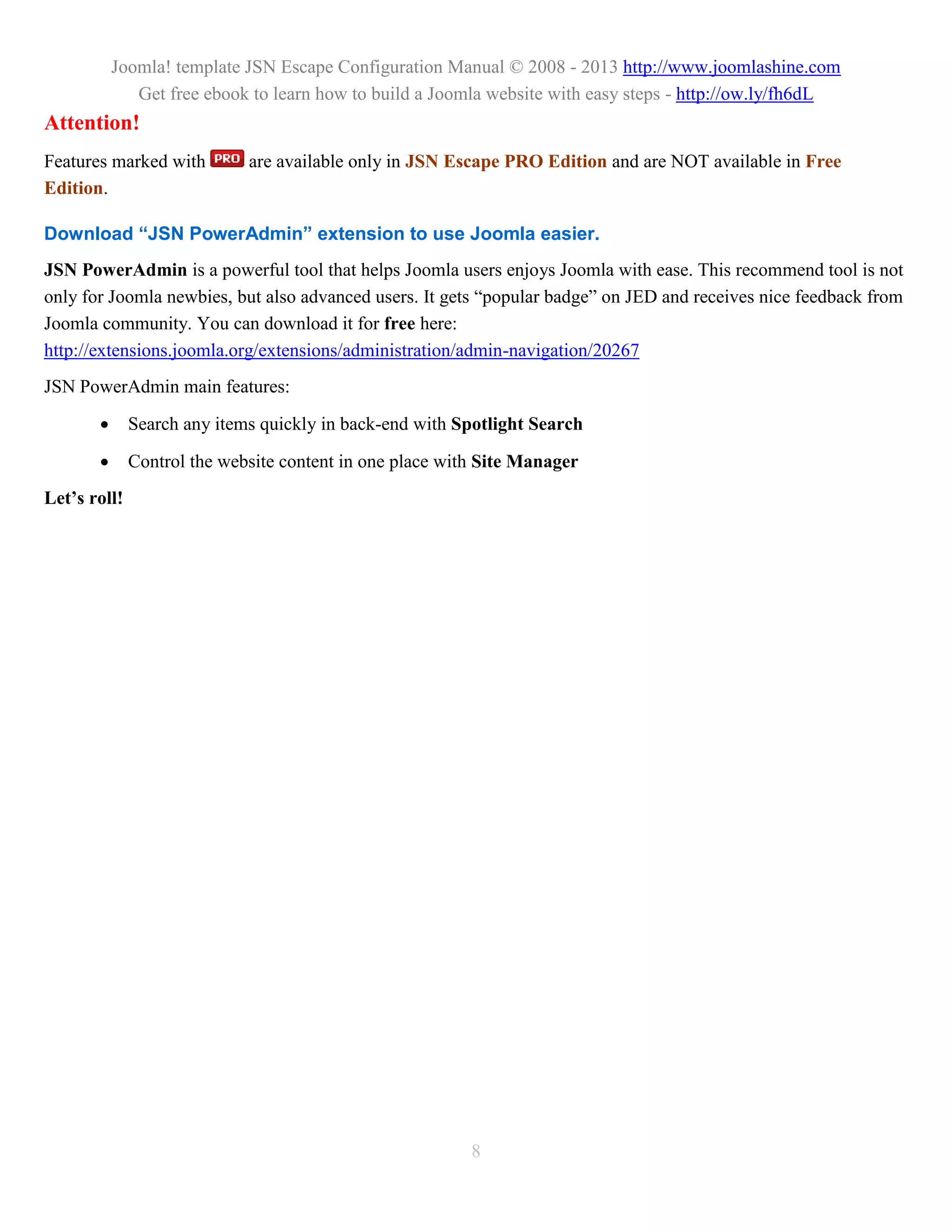 Joomla! template JSN Escape Configuration Manual © 2008 - 2013 http://www.joomlashine.com
              Get free ebook to learn how to build a Joomla website with easy steps - http://ow.ly/fh6dL
Attention!
Features marked with         are available only in JSN Escape PRO Edition and are NOT available in Free
Edition.

Download “JSN PowerAdmin” extension to use Joomla easier.
JSN PowerAdmin is a powerful tool that helps Joomla users enjoys Joomla with ease. This recommend tool is not
only for Joomla newbies, but also advanced users. It gets “popular badge” on JED and receives nice feedback from
Joomla community. You can download it for free here:
http://extensions.joomla.org/extensions/administration/admin-navigation/20267
JSN PowerAdmin main features:

             Search any items quickly in back-end with Spotlight Search

             Control the website content in one place with Site Manager
Let’s roll!




                                                          8
 