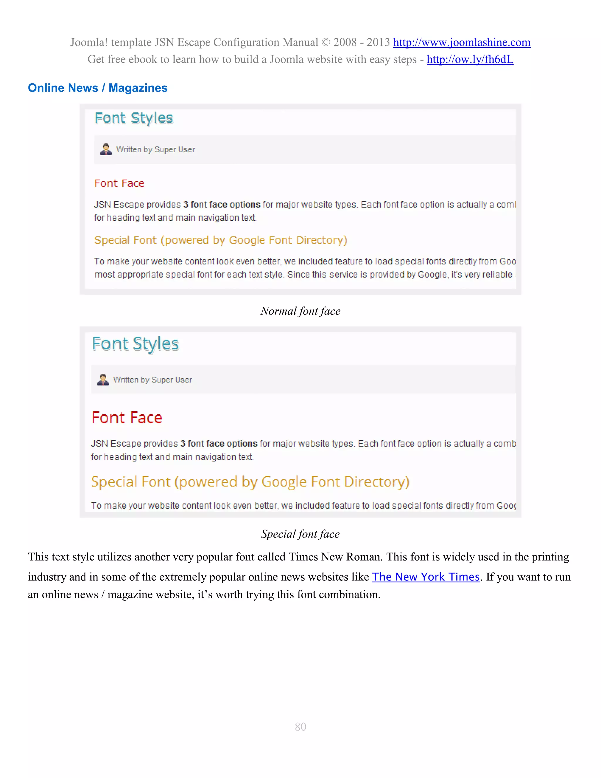 Joomla! template JSN Escape Configuration Manual © 2008 - 2013 http://www.joomlashine.com
           Get free ebook to learn how to build a Joomla website with easy steps - http://ow.ly/fh6dL

Online News / Magazines




                                                 Normal font face




                                                 Special font face
This text style utilizes another very popular font called Times New Roman. This font is widely used in the printing
industry and in some of the extremely popular online news websites like The New York Times. If you want to run
an online news / magazine website, it’s worth trying this font combination.




                                                        80
 