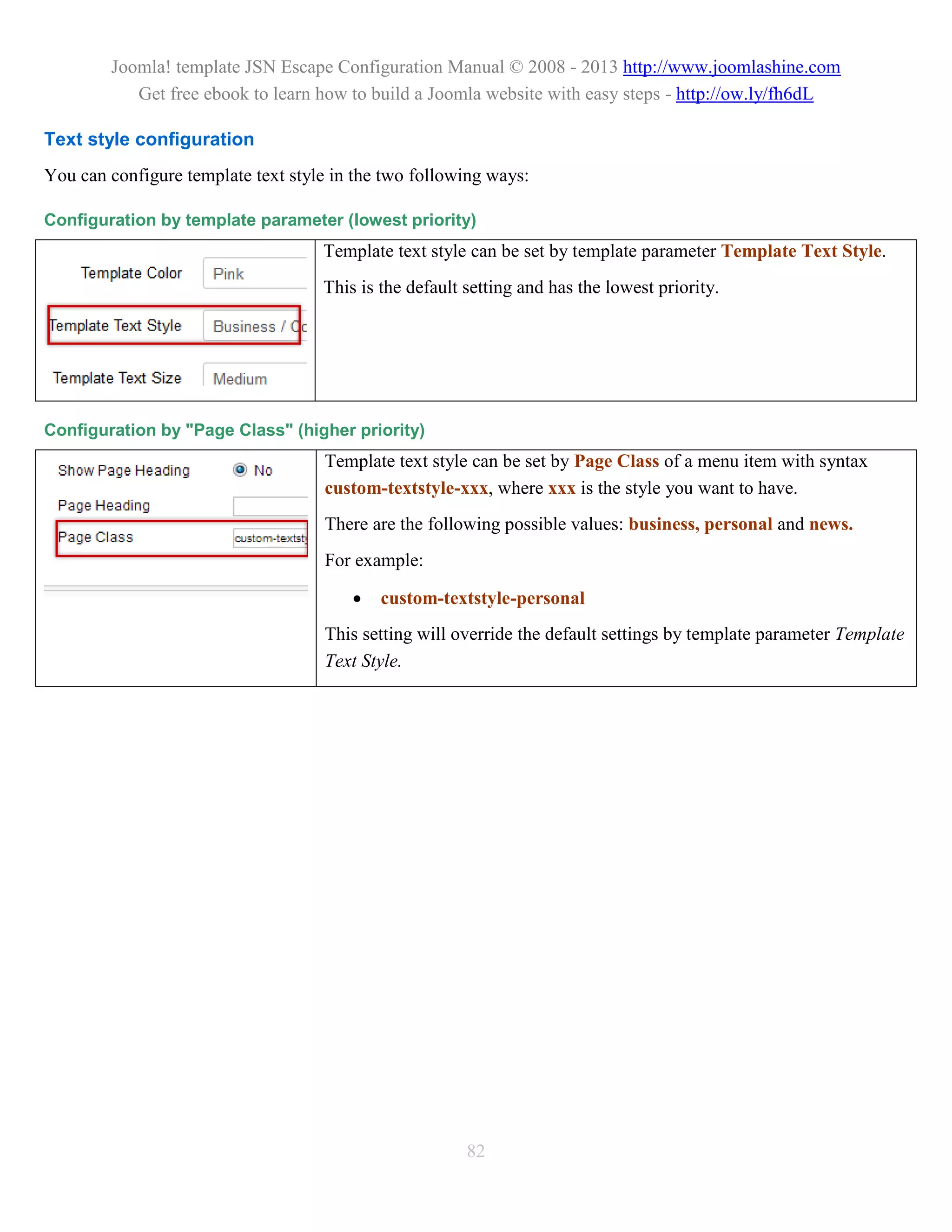 Joomla! template JSN Escape Configuration Manual © 2008 - 2013 http://www.joomlashine.com
           Get free ebook to learn how to build a Joomla website with easy steps - http://ow.ly/fh6dL

Text style configuration
You can configure template text style in the two following ways:

Configuration by template parameter (lowest priority)
                                    Template text style can be set by template parameter Template Text Style.
                                    This is the default setting and has the lowest priority.




Configuration by "Page Class" (higher priority)
                                     Template text style can be set by Page Class of a menu item with syntax
                                     custom-textstyle-xxx, where xxx is the style you want to have.
                                     There are the following possible values: business, personal and news.
                                     For example:

                                           custom-textstyle-personal
                                     This setting will override the default settings by template parameter Template
                                     Text Style.




                                                        82
 