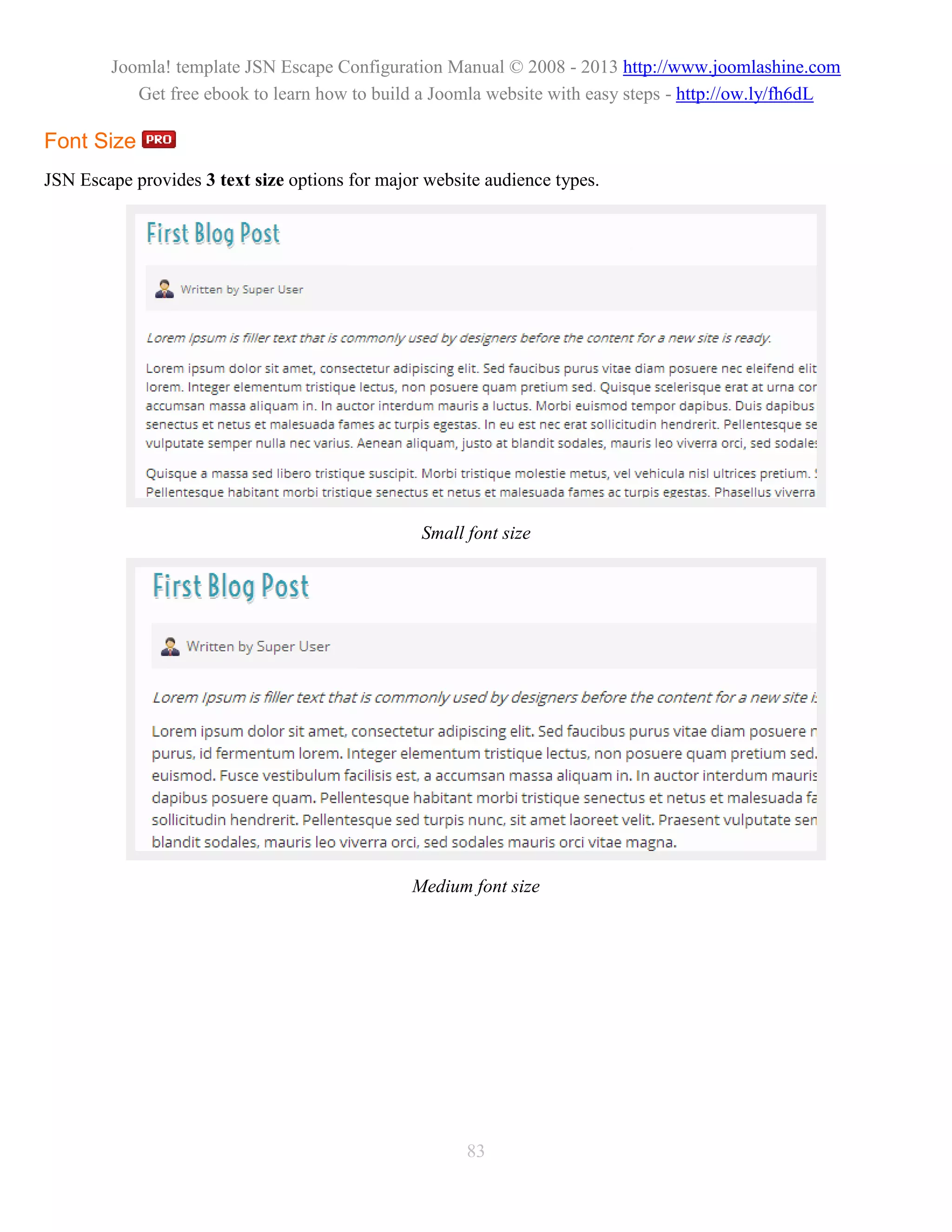Joomla! template JSN Escape Configuration Manual © 2008 - 2013 http://www.joomlashine.com
           Get free ebook to learn how to build a Joomla website with easy steps - http://ow.ly/fh6dL

Font Size
JSN Escape provides 3 text size options for major website audience types.




                                                 Small font size




                                                Medium font size




                                                       83
 
