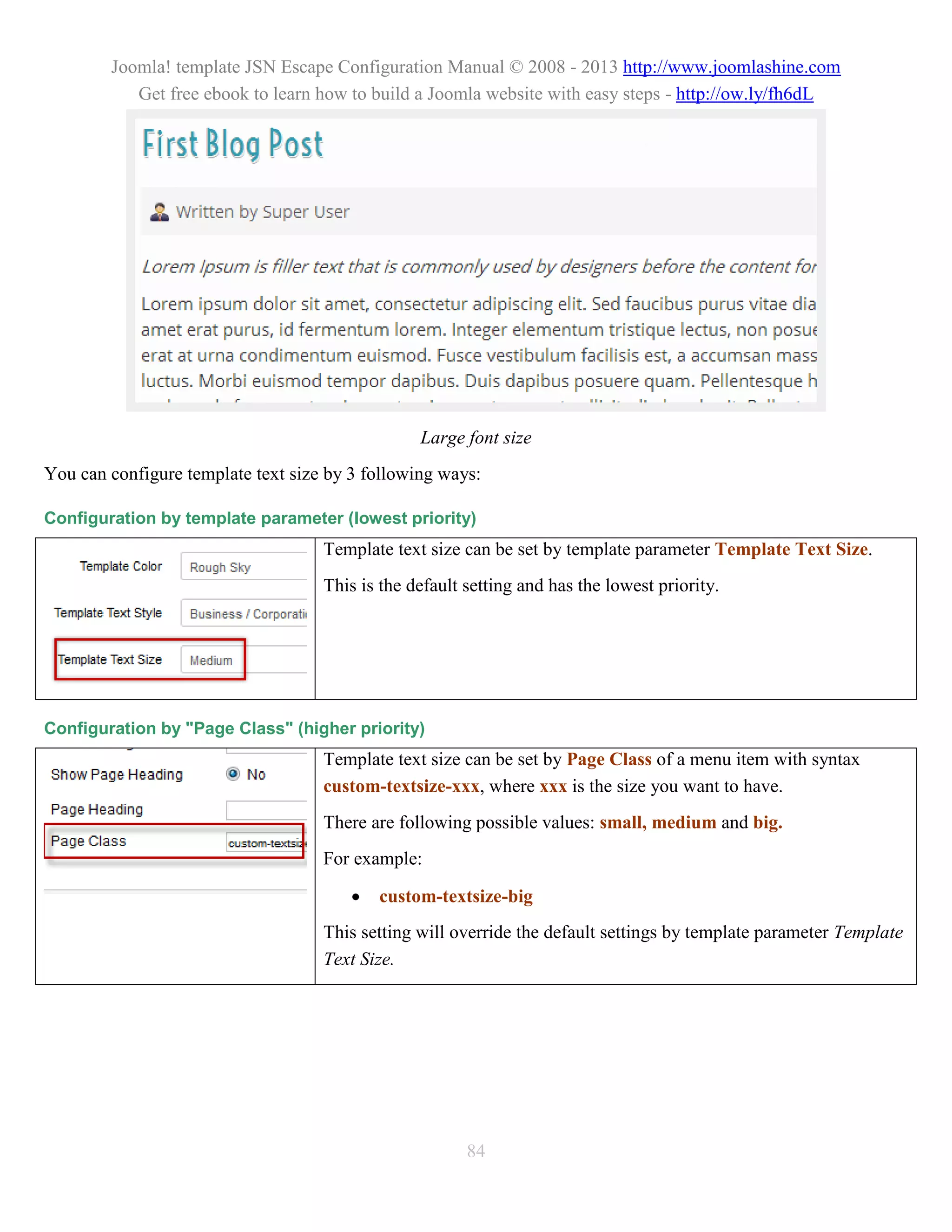Joomla! template JSN Escape Configuration Manual © 2008 - 2013 http://www.joomlashine.com
           Get free ebook to learn how to build a Joomla website with easy steps - http://ow.ly/fh6dL




                                                 Large font size
You can configure template text size by 3 following ways:

Configuration by template parameter (lowest priority)
                                    Template text size can be set by template parameter Template Text Size.
                                    This is the default setting and has the lowest priority.




Configuration by "Page Class" (higher priority)
                                    Template text size can be set by Page Class of a menu item with syntax
                                    custom-textsize-xxx, where xxx is the size you want to have.
                                    There are following possible values: small, medium and big.
                                    For example:

                                           custom-textsize-big
                                    This setting will override the default settings by template parameter Template
                                    Text Size.




                                                        84
 