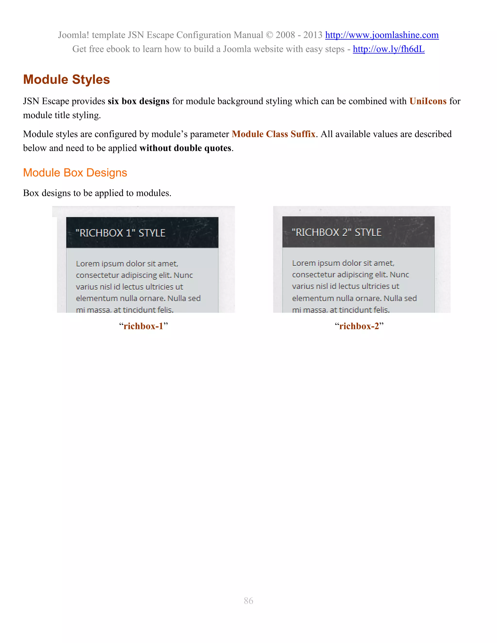 Joomla! template JSN Escape Configuration Manual © 2008 - 2013 http://www.joomlashine.com
           Get free ebook to learn how to build a Joomla website with easy steps - http://ow.ly/fh6dL


Module Styles
JSN Escape provides six box designs for module background styling which can be combined with UniIcons for
module title styling.
Module styles are configured by module’s parameter Module Class Suffix. All available values are described
below and need to be applied without double quotes.

Module Box Designs
Box designs to be applied to modules.




                       “richbox-1”                                           “richbox-2”




                                                      86
 