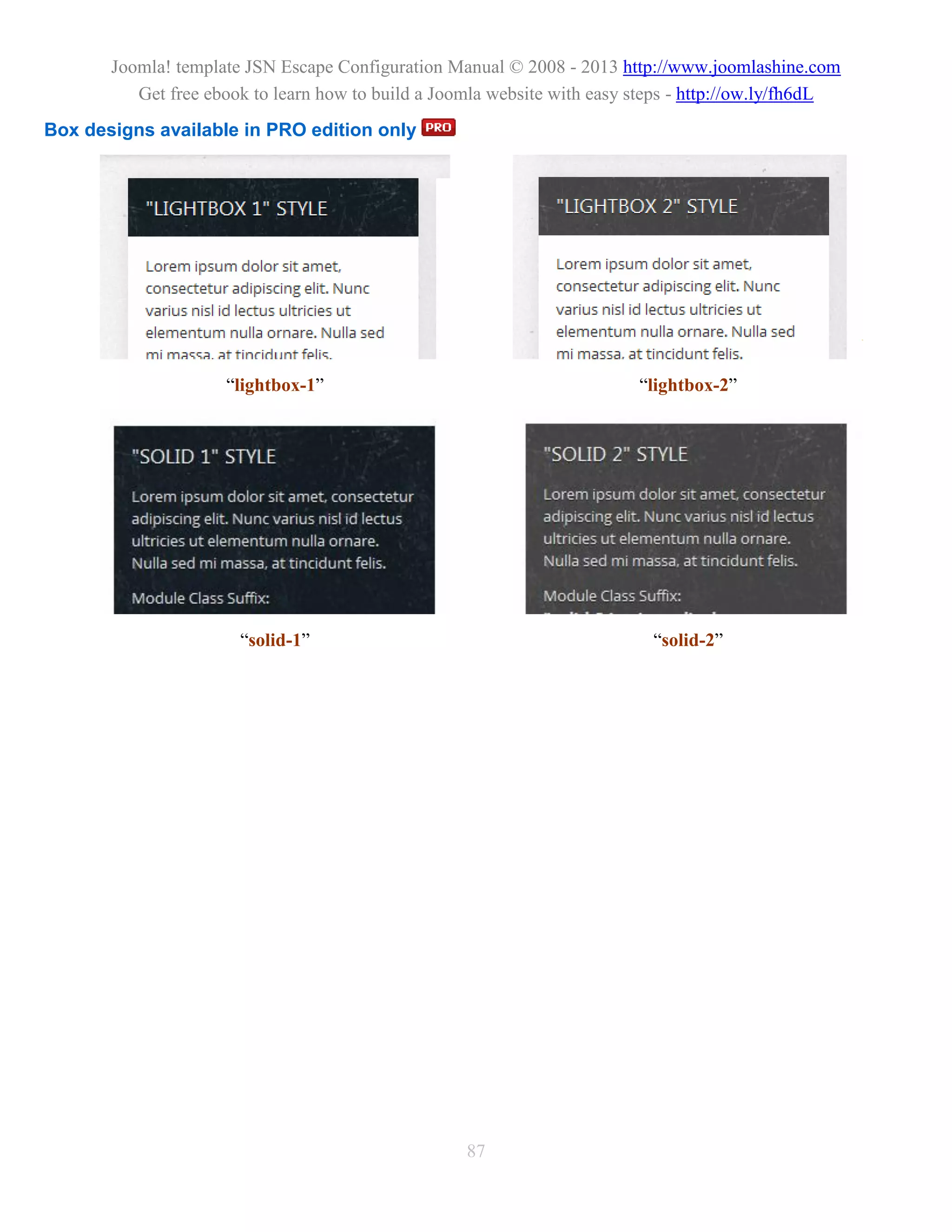 Joomla! template JSN Escape Configuration Manual © 2008 - 2013 http://www.joomlashine.com
          Get free ebook to learn how to build a Joomla website with easy steps - http://ow.ly/fh6dL
Box designs available in PRO edition only




                     “lightbox-1”                                         “lightbox-2”




                       “solid-1”                                            “solid-2”




                                                    87
 