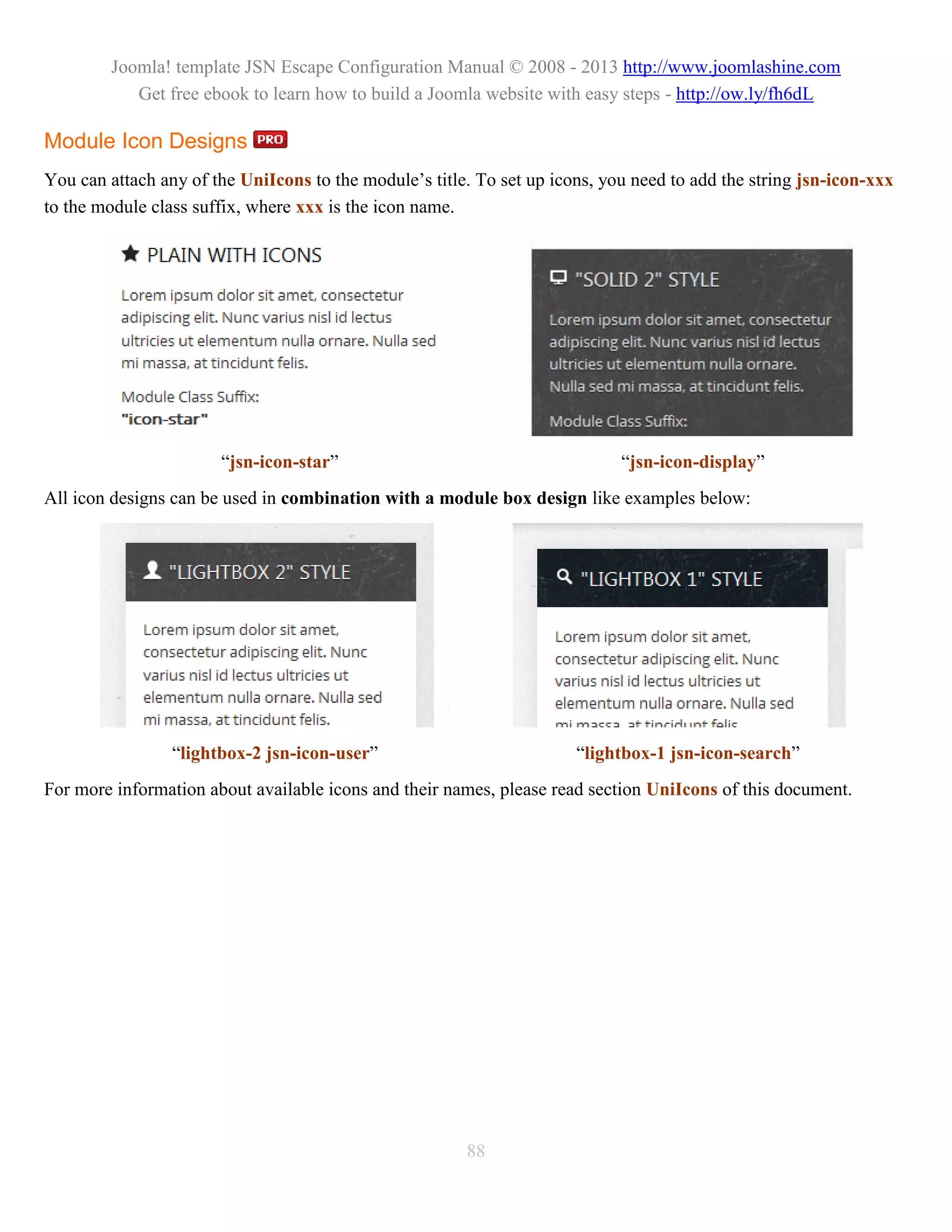 Joomla! template JSN Escape Configuration Manual © 2008 - 2013 http://www.joomlashine.com
           Get free ebook to learn how to build a Joomla website with easy steps - http://ow.ly/fh6dL

Module Icon Designs
You can attach any of the UniIcons to the module’s title. To set up icons, you need to add the string jsn-icon-xxx
to the module class suffix, where xxx is the icon name.




                       “jsn-icon-star”                                       “jsn-icon-display”
All icon designs can be used in combination with a module box design like examples below:




                 “lightbox-2 jsn-icon-user”                            “lightbox-1 jsn-icon-search”
For more information about available icons and their names, please read section UniIcons of this document.




                                                        88
 