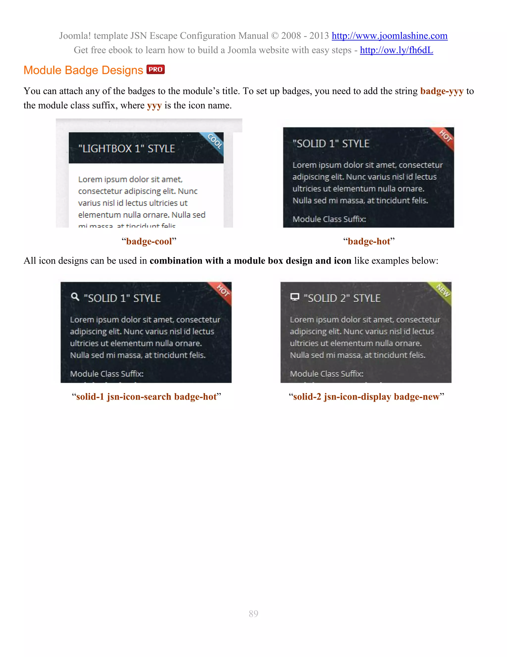 Joomla! template JSN Escape Configuration Manual © 2008 - 2013 http://www.joomlashine.com
           Get free ebook to learn how to build a Joomla website with easy steps - http://ow.ly/fh6dL

Module Badge Designs
You can attach any of the badges to the module’s title. To set up badges, you need to add the string badge-yyy to
the module class suffix, where yyy is the icon name.




                        “badge-cool”                                            “badge-hot”
All icon designs can be used in combination with a module box design and icon like examples below:




            “solid-1 jsn-icon-search badge-hot”                   “solid-2 jsn-icon-display badge-new”




                                                        89
 