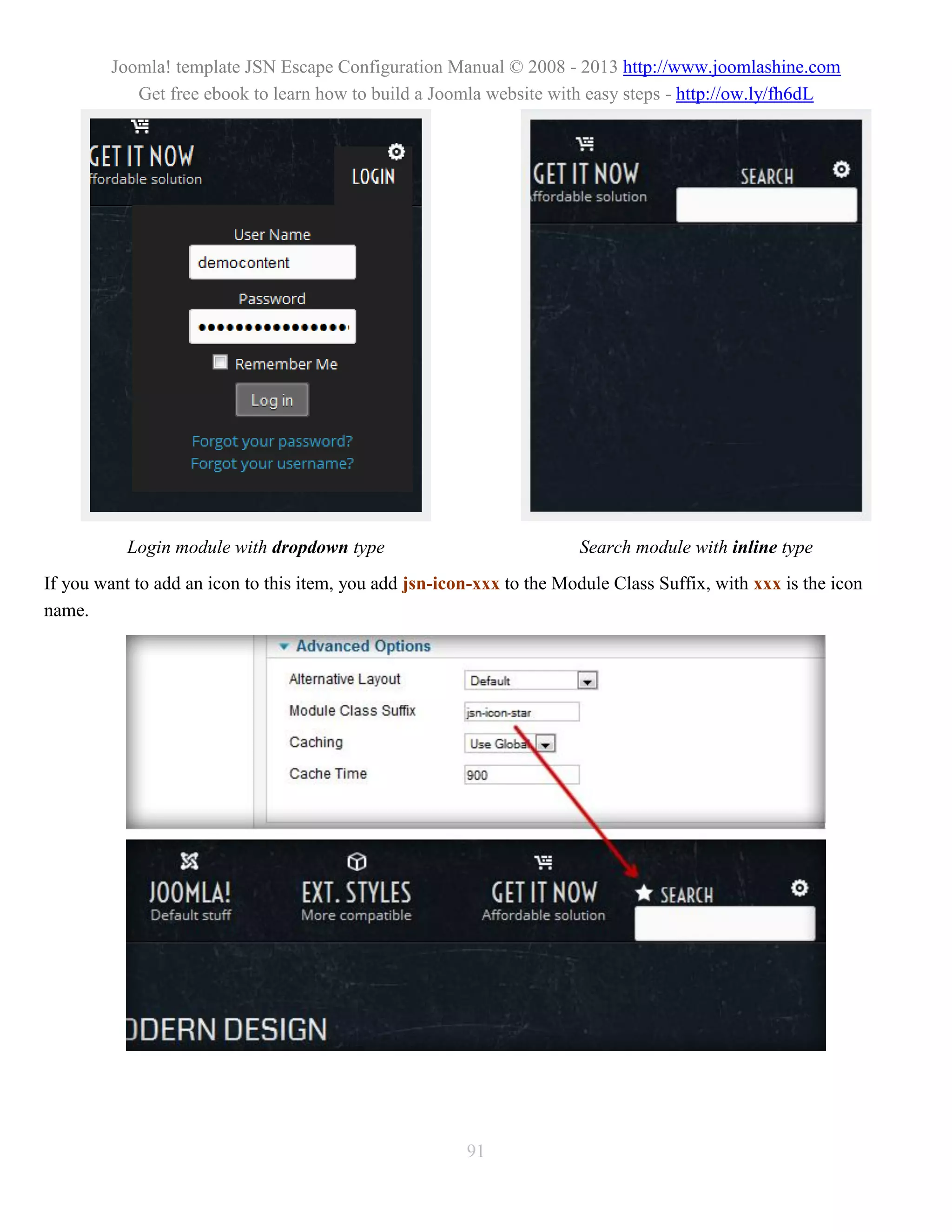 Joomla! template JSN Escape Configuration Manual © 2008 - 2013 http://www.joomlashine.com
            Get free ebook to learn how to build a Joomla website with easy steps - http://ow.ly/fh6dL




           Login module with dropdown type                             Search module with inline type
If you want to add an icon to this item, you add jsn-icon-xxx to the Module Class Suffix, with xxx is the icon
name.




                                                        91
 