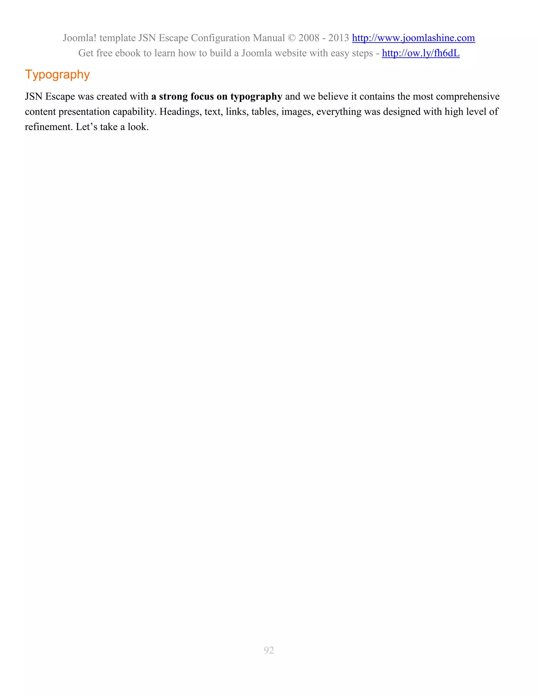 Joomla! template JSN Escape Configuration Manual © 2008 - 2013 http://www.joomlashine.com
            Get free ebook to learn how to build a Joomla website with easy steps - http://ow.ly/fh6dL

Typography
JSN Escape was created with a strong focus on typography and we believe it contains the most comprehensive
content presentation capability. Headings, text, links, tables, images, everything was designed with high level of
refinement. Let’s take a look.




                                                         92
 