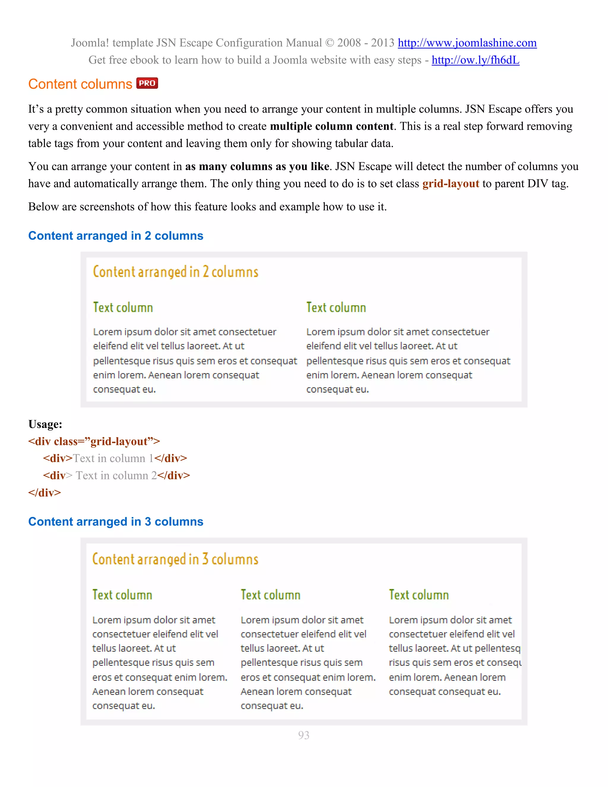 Joomla! template JSN Escape Configuration Manual © 2008 - 2013 http://www.joomlashine.com
           Get free ebook to learn how to build a Joomla website with easy steps - http://ow.ly/fh6dL

Content columns
It’s a pretty common situation when you need to arrange your content in multiple columns. JSN Escape offers you
very a convenient and accessible method to create multiple column content. This is a real step forward removing
table tags from your content and leaving them only for showing tabular data.
You can arrange your content in as many columns as you like. JSN Escape will detect the number of columns you
have and automatically arrange them. The only thing you need to do is to set class grid-layout to parent DIV tag.
Below are screenshots of how this feature looks and example how to use it.

Content arranged in 2 columns




Usage:
<div class=”grid-layout”>
   <div>Text in column 1</div>
   <div> Text in column 2</div>
</div>

Content arranged in 3 columns




                                                       93
 