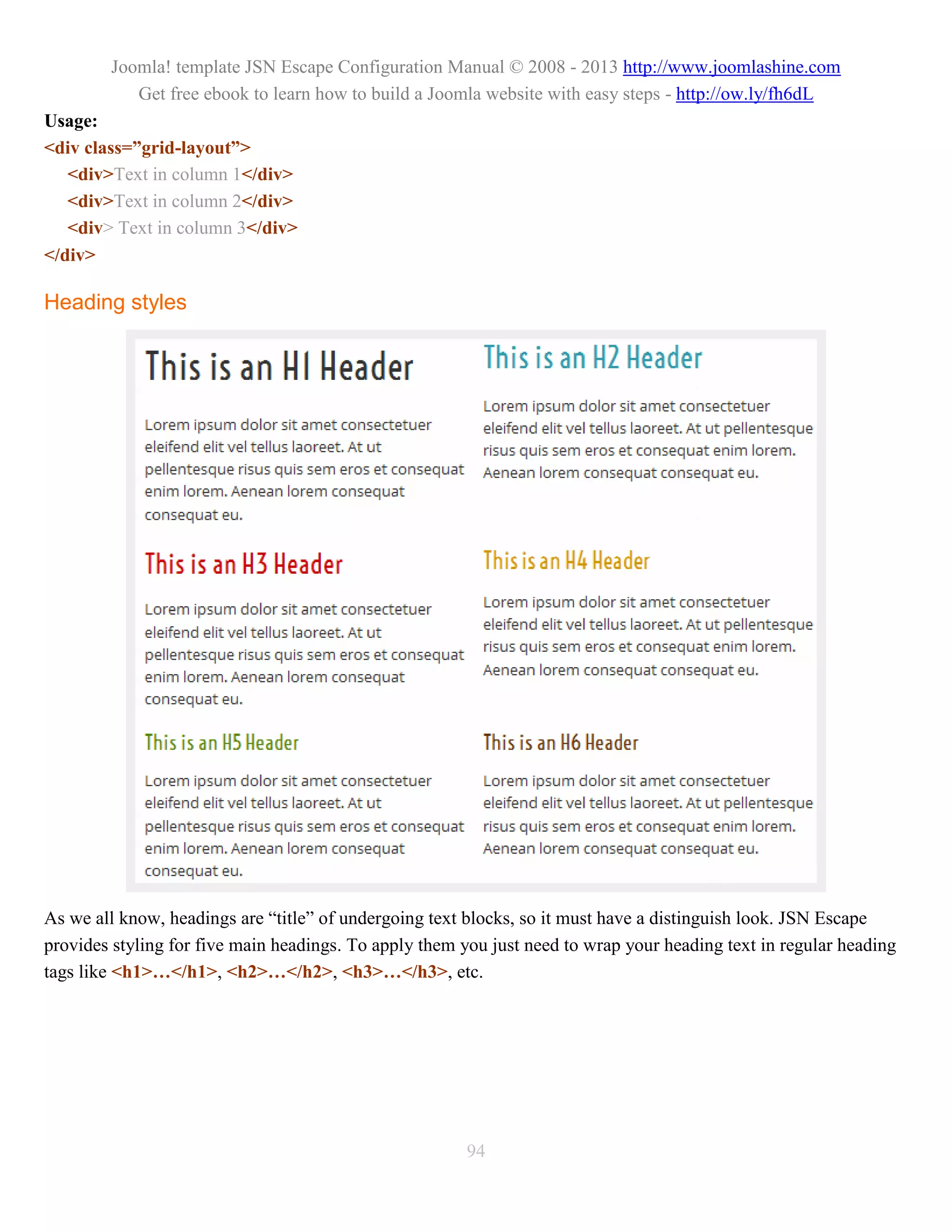 Joomla! template JSN Escape Configuration Manual © 2008 - 2013 http://www.joomlashine.com
           Get free ebook to learn how to build a Joomla website with easy steps - http://ow.ly/fh6dL
Usage:
<div class=”grid-layout”>
   <div>Text in column 1</div>
   <div>Text in column 2</div>
   <div> Text in column 3</div>
</div>

Heading styles




As we all know, headings are “title” of undergoing text blocks, so it must have a distinguish look. JSN Escape
provides styling for five main headings. To apply them you just need to wrap your heading text in regular heading
tags like <h1>…</h1>, <h2>…</h2>, <h3>…</h3>, etc.




                                                        94
 