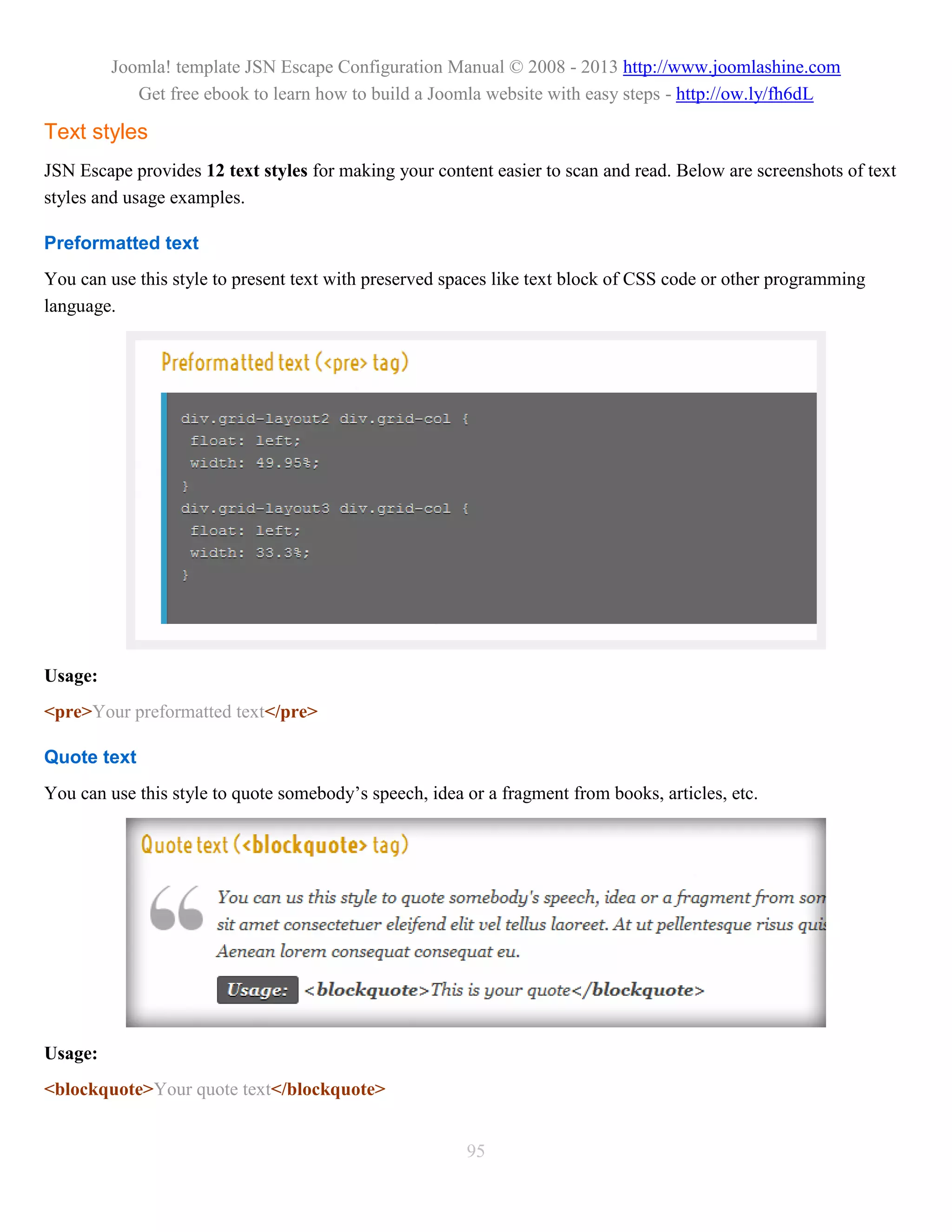 Joomla! template JSN Escape Configuration Manual © 2008 - 2013 http://www.joomlashine.com
            Get free ebook to learn how to build a Joomla website with easy steps - http://ow.ly/fh6dL

Text styles
JSN Escape provides 12 text styles for making your content easier to scan and read. Below are screenshots of text
styles and usage examples.

Preformatted text
You can use this style to present text with preserved spaces like text block of CSS code or other programming
language.




Usage:
<pre>Your preformatted text</pre>

Quote text
You can use this style to quote somebody’s speech, idea or a fragment from books, articles, etc.




Usage:
<blockquote>Your quote text</blockquote>


                                                        95
 