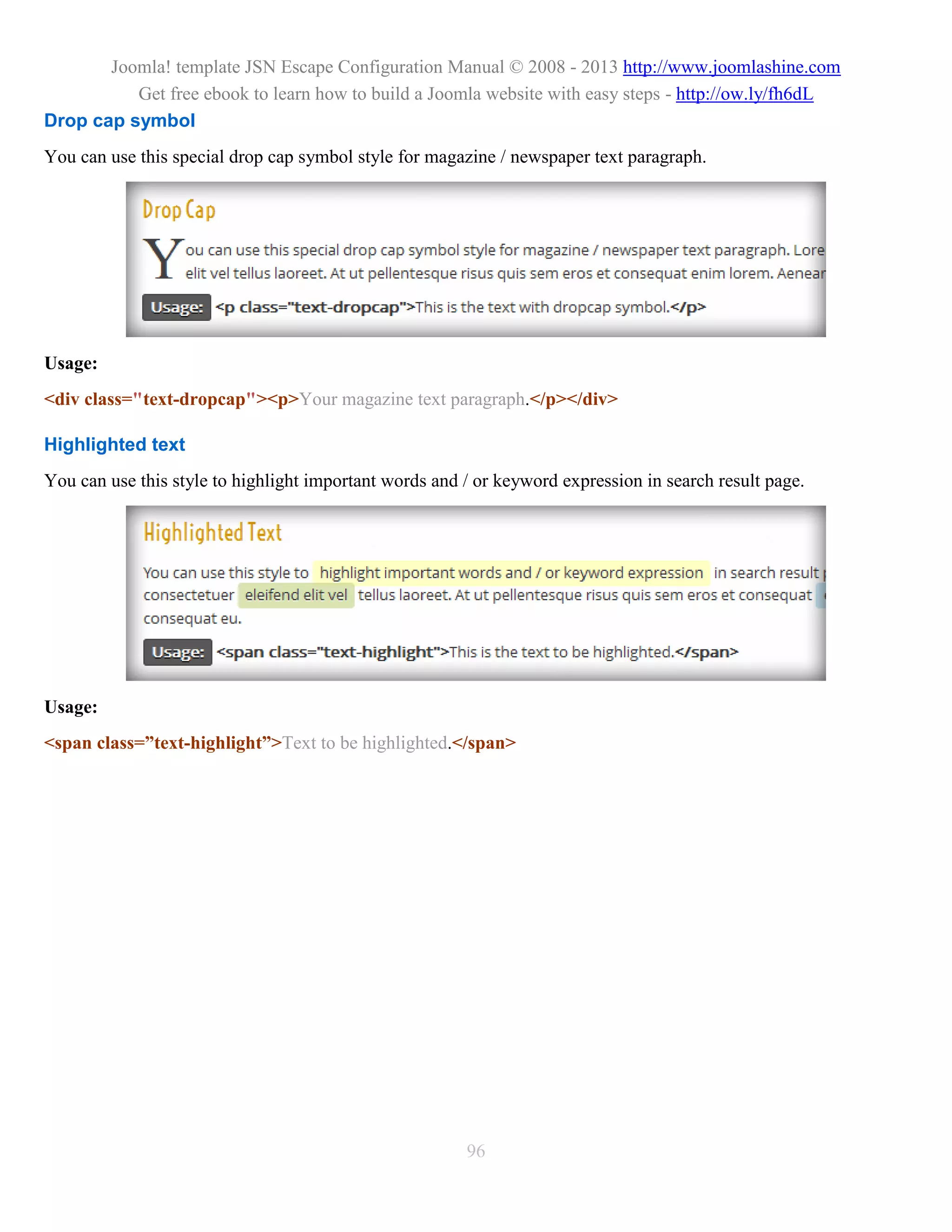 Joomla! template JSN Escape Configuration Manual © 2008 - 2013 http://www.joomlashine.com
          Get free ebook to learn how to build a Joomla website with easy steps - http://ow.ly/fh6dL
Drop cap symbol
You can use this special drop cap symbol style for magazine / newspaper text paragraph.




Usage:
<div class="text-dropcap"><p>Your magazine text paragraph.</p></div>

Highlighted text
You can use this style to highlight important words and / or keyword expression in search result page.




Usage:
<span class=”text-highlight”>Text to be highlighted.</span>




                                                        96
 