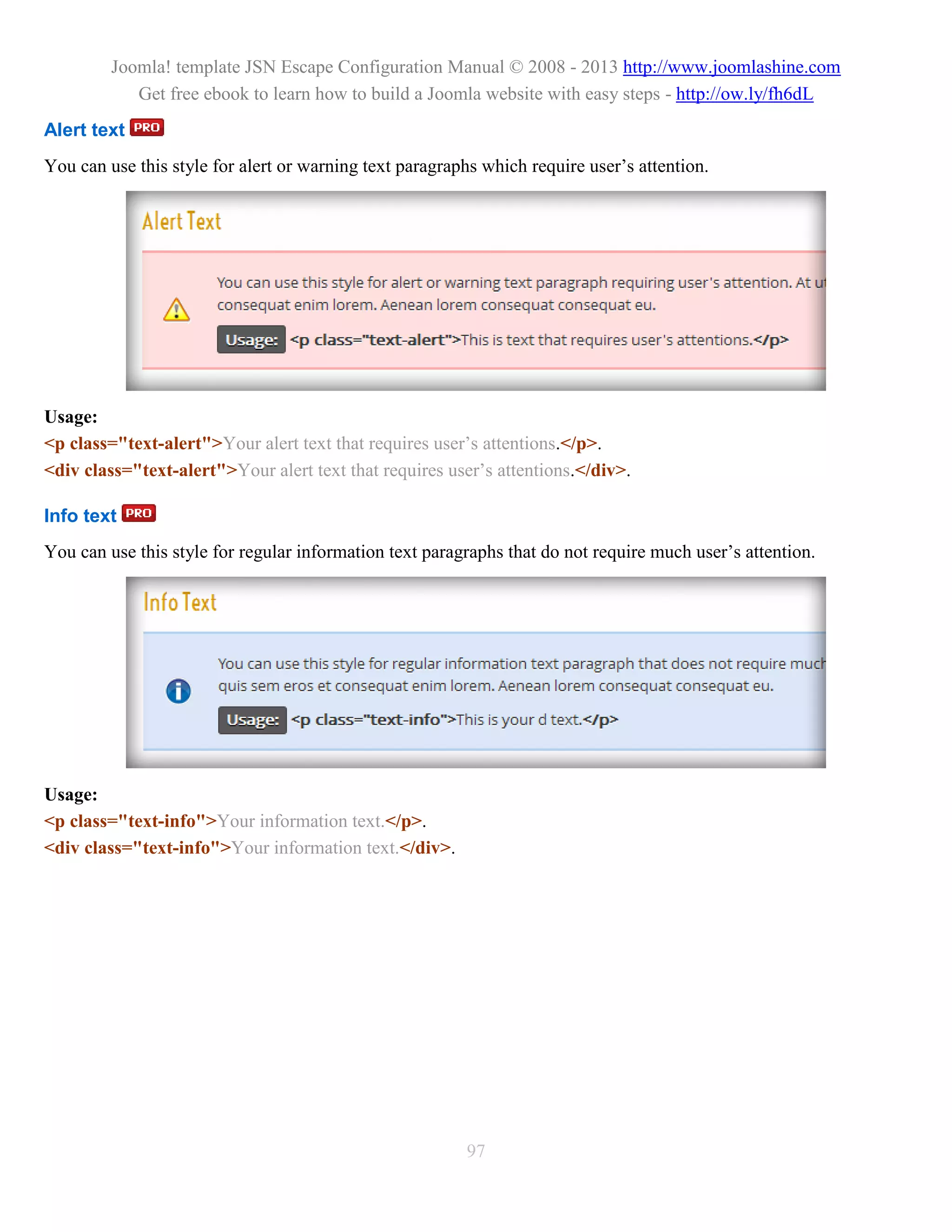Joomla! template JSN Escape Configuration Manual © 2008 - 2013 http://www.joomlashine.com
            Get free ebook to learn how to build a Joomla website with easy steps - http://ow.ly/fh6dL
Alert text
You can use this style for alert or warning text paragraphs which require user’s attention.




Usage:
<p class="text-alert">Your alert text that requires user’s attentions.</p>.
<div class="text-alert">Your alert text that requires user’s attentions.</div>.

Info text
You can use this style for regular information text paragraphs that do not require much user’s attention.




Usage:
<p class="text-info">Your information text.</p>.
<div class="text-info">Your information text.</div>.




                                                         97
 