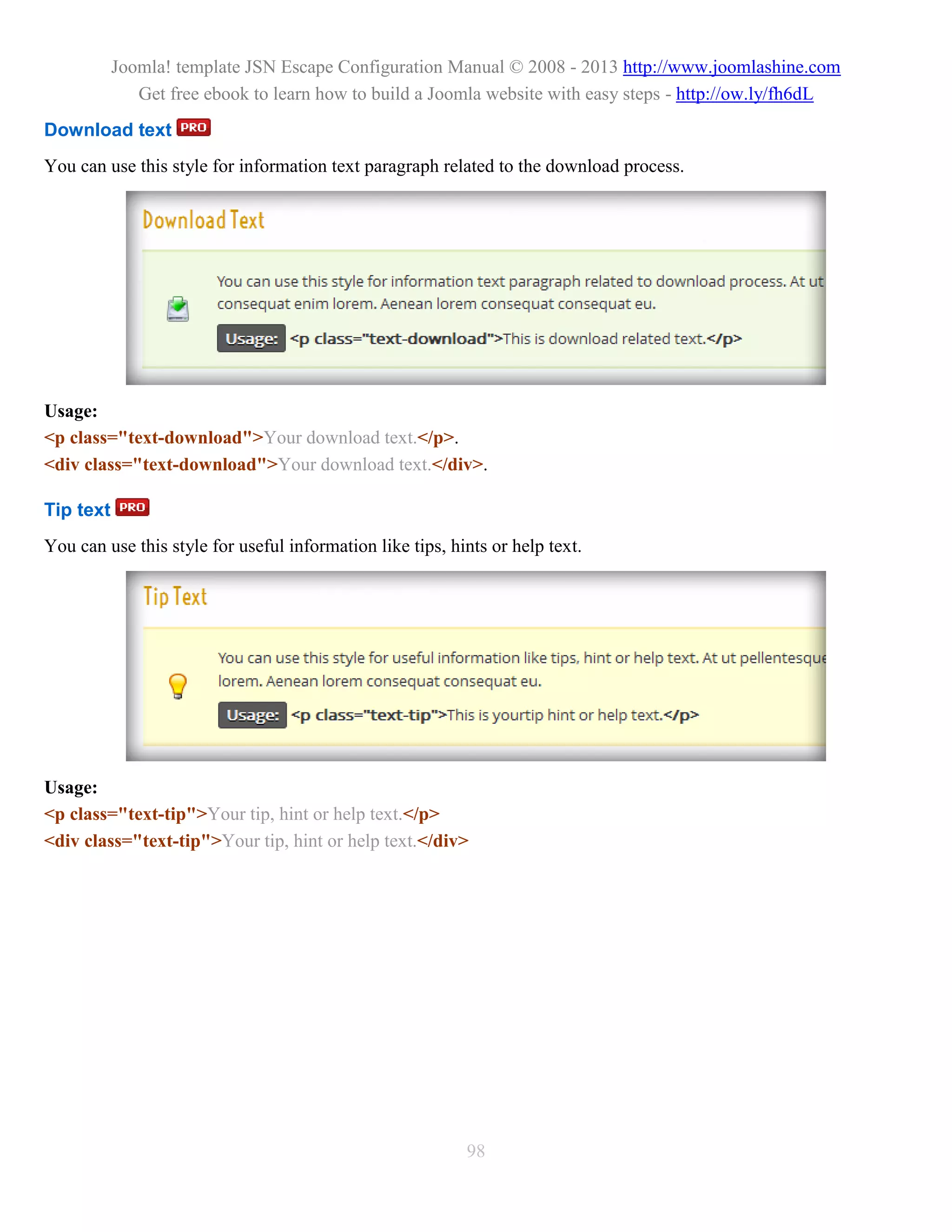 Joomla! template JSN Escape Configuration Manual © 2008 - 2013 http://www.joomlashine.com
              Get free ebook to learn how to build a Joomla website with easy steps - http://ow.ly/fh6dL
Download text
You can use this style for information text paragraph related to the download process.




Usage:
<p class="text-download">Your download text.</p>.
<div class="text-download">Your download text.</div>.

Tip text
You can use this style for useful information like tips, hints or help text.




Usage:
<p class="text-tip">Your tip, hint or help text.</p>
<div class="text-tip">Your tip, hint or help text.</div>




                                                           98
 