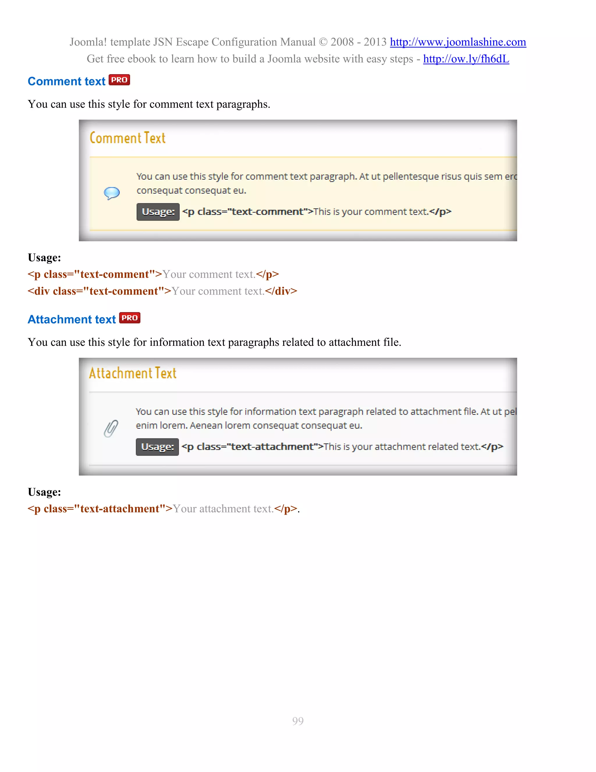 Joomla! template JSN Escape Configuration Manual © 2008 - 2013 http://www.joomlashine.com
            Get free ebook to learn how to build a Joomla website with easy steps - http://ow.ly/fh6dL
Comment text
You can use this style for comment text paragraphs.




Usage:
<p class="text-comment">Your comment text.</p>
<div class="text-comment">Your comment text.</div>

Attachment text
You can use this style for information text paragraphs related to attachment file.




Usage:
<p class="text-attachment">Your attachment text.</p>.




                                                          99
 