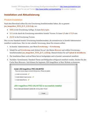 Joomla! JSN ImageShow-Erweiterung Konfigurationshandbuch © http://www.joomlashine.com
              Folgen Sie uns auf Twitter http://www.twitter.com/joomlashine für weitere Updates.


Installation und Aktualisierung

Produkt-Installation
Nach dem Download sollten Sie eine Erweiterung Installationsdatei haben, die so genannt
jsn_imageshow_XXX_jY.Y_Z.Z.Z.zip, wo:

      XXX ist die Erweiterung Auflage. Es kann frei or pro.

      Y.Y ist die durch die Erweiterung unterstützte Joomla! Version. Es kann 1,5 oder 1.7/2.5 sein.

      Z.Z.Z ist die Erweiterung Version.
Dies ist eine Standard Joomla! Erweiterung-Installationsdatei, die normaleweise in Joomla-Adminstration
installiert werden kann. Hier ist eine schnelle Anweisung, daran Sie erinnern sollten:
   1. In Joomla! Administration, zum Menü Erweiterung -> Erweiterung
   2. Sobald Sie auf Erweiterung sind, klicken Sie auf den Button Browser und wählen Erweiterung -
      Installationsdatei jsn_imageshow_XXX_jY.Y_4.ZZzip. Danach klicken Sie auf Upload & Installieren.
   3. Die Installation Datei wird auf Ihren Server hochgeladen und in Joomla! automatisch installiert.
   4. Nachdem Kernelemente, Standard-Theme und Bildquellen erfolgreich installiert wurden, löschen Sie den
      Cache Ihres Browsers. Jetzt können Sie beginnen, JSN ImageShow in Ihrer Website zu benutzen.




                                                       10
 