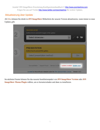 Joomla! JSN ImageShow-Erweiterung Konfigurationshandbuch © http://www.joomlashine.com
              Folgen Sie uns auf Twitter http://www.twitter.com/joomlashine für weitere Updates.

Aktualisierung über Update
Ab 3.1.x können Sie direkt in JSN ImageShow Bildschirm die neueste Version aktualisieren, wann immer es neue
Updates gibt.




Im nächsten Fenster können Sie das neueste Installationspaket von JSN ImageShow Version oder JSN
ImageShow Thema Plugin wählen, um es herunterzuladen und dann zu installieren.




                                                     11
 