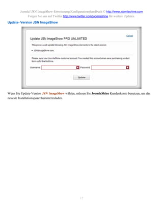 Joomla! JSN ImageShow-Erweiterung Konfigurationshandbuch © http://www.joomlashine.com
             Folgen Sie uns auf Twitter http://www.twitter.com/joomlashine für weitere Updates.
Update- Version JSN ImageShow




Wenn Sie Update-Version JSN ImageShow wählen, müssen Sie JoomlaShine Kundenkonto benutzen, um das
neueste Installationspaket herunterzuladen.




                                                  12
 