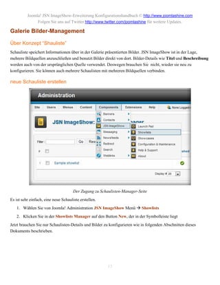 Joomla! JSN ImageShow-Erweiterung Konfigurationshandbuch © http://www.joomlashine.com
               Folgen Sie uns auf Twitter http://www.twitter.com/joomlashine für weitere Updates.

Galerie Bilder-Management

Über Konzept “Shauliste”
Schauliste speichert Informationen über in der Galerie präsentierten Bilder. JSN ImageShow ist in der Lage,
mehrere Bildquellen anzuschließen und benutzt Bilder direkt von dort. Bilder-Details wie Titel und Beschreibung
werden auch von der ursprünglichen Quelle verwendet. Deswegen brauchen Sie nicht, wieder sie neu zu
konfigurieren. Sie können auch mehrere Schaulisten mit mehreren Bildquellen verbinden.

neue Schauliste erstellen




                                      Der Zugang zu Schaulisten-Manager-Seite
Es ist sehr einfach, eine neue Schauliste erstellen.
   1. Wählen Sie von Joomla! Administration JSN ImageShow Menü  Showlists
   2. Klicken Sie in der Showlists Manager auf den Button New, der in der Symbolleiste liegt
Jetzt brauchen Sie nur Schaulisten-Details und Bilder zu konfigurieren wie in folgenden Abschnitten dieses
Dokuments beschrieben.




                                                        13
 