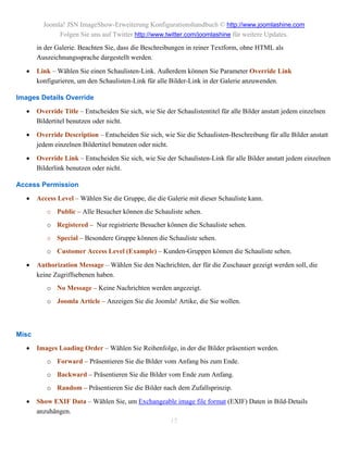 Joomla! JSN ImageShow-Erweiterung Konfigurationshandbuch © http://www.joomlashine.com
              Folgen Sie uns auf Twitter http://www.twitter.com/joomlashine für weitere Updates.
       in der Galerie. Beachten Sie, dass die Beschreibungen in reiner Textform, ohne HTML als
       Auszeichnungssprache dargestellt werden.

      Link – Wählen Sie einen Schaulisten-Link. Außerdem können Sie Parameter Override Link
       konfigurieren, um den Schaulisten-Link für alle Bilder-Link in der Galerie anzuwenden.

Images Details Override

      Override Title – Entscheiden Sie sich, wie Sie der Schaulistentitel für alle Bilder anstatt jedem einzelnen
       Bildertitel benutzen oder nicht.

      Override Description – Entscheiden Sie sich, wie Sie die Schaulisten-Beschreibung für alle Bilder anstatt
       jedem einzelnen Bildertitel benutzen oder nicht.

      Override Link – Entscheiden Sie sich, wie Sie der Schaulisten-Link für alle Bilder anstatt jedem einzelnen
       Bilderlink benutzen oder nicht.

Access Permission
      Access Level – Wählen Sie die Gruppe, die die Galerie mit dieser Schauliste kann.
          o Public – Alle Besucher können die Schauliste sehen.
          o Registered – Nur registrierte Besucher können die Schauliste sehen.
          o Special – Besondere Gruppe können die Schauliste sehen.
          o Customer Access Level (Example) – Kunden-Gruppen können die Schauliste sehen.

      Authorization Message – Wählen Sie den Nachrichten, der für die Zuschauer gezeigt werden soll, die
       keine Zugriffsebenen haben.
          o No Message – Keine Nachrichten werden angezeigt.
          o Joomla Article – Anzeigen Sie die Joomla! Artike, die Sie wollen.



Misc
      Images Loading Order – Wählen Sie Reihenfolge, in der die Bilder präsentiert werden.
          o Forward – Präsentieren Sie die Bilder vom Anfang bis zum Ende.
          o Backward – Präsentieren Sie die Bilder vom Ende zum Anfang.
          o Random – Präsentieren Sie die Bilder nach dem Zufallsprinzip.

      Show EXIF Data – Wählen Sie, um Exchangeable image file format (EXIF) Daten in Bild-Details
       anzuhängen.
                                                 15
 