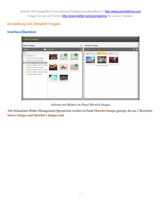 Joomla! JSN ImageShow-Erweiterung Konfigurationshandbuch © http://www.joomlashine.com
              Folgen Sie uns auf Twitter http://www.twitter.com/joomlashine für weitere Updates.

Einstellung von Showlist Images

Interface-Überblick




                               Arbeiten mit Bildern im Panel Showlist Images
Alle Schaulisten-Bilder-Management-Operationen werden im Panel Showlist Images gezeigt, die aus 2 Bereichen
Source Images und Showlist’s Images sind.




                                                    17
 
