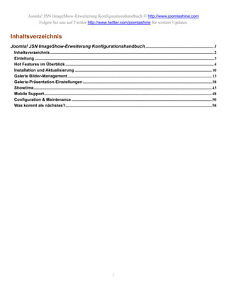 Joomla! JSN ImageShow-Erweiterung Konfigurationshandbuch © http://www.joomlashine.com
                   Folgen Sie uns auf Twitter http://www.twitter.com/joomlashine für weitere Updates.


Inhaltsverzeichnis
Joomla! JSN ImageShow-Erweiterung Konfigurationshandbuch ............................................................. 1
  Inhaltsverzeichnis ................................................................................................................................................................2
  Einleitung ...............................................................................................................................................................................3
  Hot Features im Überblick .................................................................................................................................................4
  Installation und Aktualisierung ......................................................................................................................................10
  Galerie Bilder-Management .............................................................................................................................................13
  Galerie-Präsentation-Einstellungen ..............................................................................................................................38
  Showtime..............................................................................................................................................................................43
  Mobile Support....................................................................................................................................................................48
  Configuration & Maintenance .........................................................................................................................................50
  Was kommt als nächstes?...............................................................................................................................................58




                                                                                            2
 
