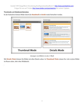 Joomla! JSN ImageShow-Erweiterung Konfigurationshandbuch © http://www.joomlashine.com
              Folgen Sie uns auf Twitter http://www.twitter.com/joomlashine für weitere Updates.

Thumbnails und Detailansichtsmodus
In der Schauliste können Bilder durch die thumbnail or details mode betrachtet werden.




                                      Anzeigen von Bildern in den 2 Modi
Mit Details Mode können Sie Bilder mit allen Details sehen. In Thumbnail Mode können Sie viele weitere Bilder
im Raum sehen, aber ohne Bilddetails.
.




                                                      20
 