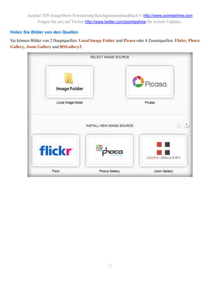 Joomla! JSN ImageShow-Erweiterung Konfigurationshandbuch © http://www.joomlashine.com
              Folgen Sie uns auf Twitter http://www.twitter.com/joomlashine für weitere Updates.

Holen Sie Bilder von den Quellen
Sie können Bilder von 2 Hauptquellen: Local Image Folder und Picasa oder 4 Zusatzquellen: Flickr, Phoca
Gallery, Joom Gallery und RSGallery2.




                                                     21
 