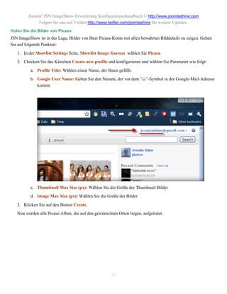 Joomla! JSN ImageShow-Erweiterung Konfigurationshandbuch © http://www.joomlashine.com
              Folgen Sie uns auf Twitter http://www.twitter.com/joomlashine für weitere Updates.
Holen Sie die Bilder von Picasa
JSN ImageShow ist in der Lage, Bilder von Ihrer Picasa-Konto mit allen bewahrten Bilddetails zu zeigen. Gehen
Sie auf folgende Punkten:
   1. In der Showlist Settings Seite, Showlist Image Sources wählen Sie Picasa.
   2. Checken Sie das Kästchen Create new profile und konfigurieren und wählen Sie Parameter wie folgt:
          a. Profile Title: Wählen einen Name, der Ihnen gefällt.
          b. Google User Name: Geben Sie den Namen, der vor dem "@"-Symbol in der Google-Mail-Adresse
             kommt.




          c. Thumbnail Max Size (px): Wählen Sie die Größe der Thumbnail-Bilder
          d. Image Max Size (px): Wählen Sie die Größe der Bilder
   3. Klicken Sie auf den Button Create.
   Nun werden alle Picase-Alben, die auf den gewünschten Orten liegen, aufgelistet.




                                                      24
 