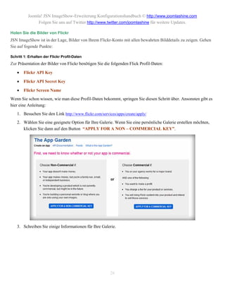 Joomla! JSN ImageShow-Erweiterung Konfigurationshandbuch © http://www.joomlashine.com
               Folgen Sie uns auf Twitter http://www.twitter.com/joomlashine für weitere Updates.

Holen Sie die Bilder von Flickr
JSN ImageShow ist in der Lage, Bilder von Ihrem Flickr-Konto mit allen bewahrten Bilddetails zu zeigen. Gehen
Sie auf fogende Punkte:

Schritt 1: Erhalten der Flickr Profil-Daten
Zur Präsentation der Bilder von Flickr benötigen Sie die folgenden Flick Profil-Daten:

       Flickr API Key

       Flickr API Secret Key

       Flickr Screen Name
Wenn Sie schon wissen, wie man diese Profil-Daten bekommt, springen Sie diesen Schritt über. Ansonsten gibt es
hier eine Anleitung:
    1. Besuchen Sie den Link http://www.flickr.com/services/apps/create/apply/
    2. Wählen Sie eine geeignete Option für Ihre Galerie. Wenn Sie eine persönliche Galerie erstellen möchten,
       klicken Sie dann auf den Button “APPLY FOR A NON – COMMERCIAL KEY”.




    3. Schreiben Sie einige Informationen für Ihre Galerie.




                                                         26
 