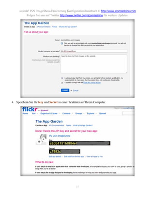 Joomla! JSN ImageShow-Erweiterung Konfigurationshandbuch © http://www.joomlashine.com
          Folgen Sie uns auf Twitter http://www.twitter.com/joomlashine für weitere Updates.




4. Speichern Sie Ihr Key und Secret in einer Textdatei auf Ihrem Computer.




                                                  27
 