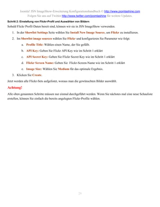 Joomla! JSN ImageShow-Erweiterung Konfigurationshandbuch © http://www.joomlashine.com
               Folgen Sie uns auf Twitter http://www.twitter.com/joomlashine für weitere Updates.
Schritt 2: Einstellung von Flickr-Profil und Auswählen von Bildern
Sobald Flickr Profil-Daten bereit sind, können wir sie in JSN ImageShow verwenden.
   1. In der Showlist Settings Seite wählen Sie Install New Image Source, um Flickr zu installieren.
   2. Im Showlist image sources wählen Sie Flickr und konfigurieren Sie Parameter wie folgt:
           a. Profile Title: Wählen einen Name, der Sie gefällt.
           b. API Key: Geben Sie Flickr API Key wie im Schritt 1 erklärt
           c. API Secret Key: Geben Sie Flickr Secret Key wie im Schritt 1 erklärt
           d. Flickr Screen Name: Geben Sie Flickr-Screen-Name wie im Schritt 1 erklärt
           e. Image Size: Wählen Sie Medium für das optimale Ergebnis.
   3. Klicken Sie Create.
Jetzt werden alle Flickr-Sets aufgelistet, woraus man die gewünschten Bilder auswählt.

Achtung!
Alle oben genannten Schritte müssen nur einmal durchgeführt werden. Wenn Sie nächstes mal eine neue Schauliste
erstellen, können Sie einfach die bereits angelegten Flickr-Profile wählen.




                                                         29
 