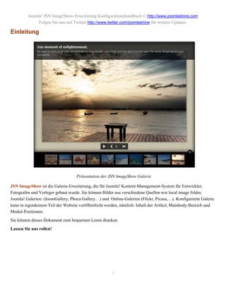 Joomla! JSN ImageShow-Erweiterung Konfigurationshandbuch © http://www.joomlashine.com
              Folgen Sie uns auf Twitter http://www.twitter.com/joomlashine für weitere Updates.

Einleitung




                                   Präsentation der JSN ImageShow Galerie

JSN ImageShow ist die Galerie-Erweiterung, die für Joomla! Kontent-Management-System für Entwickler,
Fotografen und Verleger gebaut wurde. Sie können Bilder aus verschiedene Quellen wie local image folder,
Joomla! Galerien: (JoomGallery, Phoca Gallery…) und Online-Galerien (Flickr, Picasa,…). Konfigurierte Galerie
kann in irgendeinem Teil der Website veröffentlicht werden, nämlich: Inhalt der Artikel, Mainbody-Bereich und
Modul-Positionen.
Sie können dieses Dokument zum bequemen Lesen drucken.
Lassen Sie uns rollen!




                                                      3
 