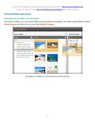 Joomla! JSN ImageShow-Erweiterung Konfigurationshandbuch © http://www.joomlashine.com
               Folgen Sie uns auf Twitter http://www.twitter.com/joomlashine für weitere Updates.

Schauliste-Bilder-Operationen

Hinzufügen Sie die Bilder in die Schauliste
Wie bereits erwähnt, ist es sehr einfach, Bilder in die Schauliste hinzuzufügen. Sie wählen einfach Bilder im Panel
Source Images und ziehen Sie sie in das Panel Showlist’s Images.




                            Hinzufügen von Bildern in die Schauliste mit Drag & Drop




                                                        30
 