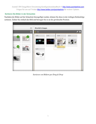 Joomla! JSN ImageShow-Erweiterung Konfigurationshandbuch © http://www.joomlashine.com
              Folgen Sie uns auf Twitter http://www.twitter.com/joomlashine für weitere Updates.

Sortieren Sie Bilder in der Schauliste
Nachdem die Bilder auf die Schauliste hinzugefügt wurden, können Sie diese in der richtigen Reihenfolge
sortieren. Ziehen Sie einfach das Bild und bewegen Sie es an die gewünschte Position.




                                    Sortieren von Bildern per Drag & Drop




                                                      31
 
