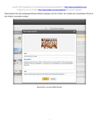 Joomla! JSN ImageShow-Erweiterung Konfigurationshandbuch © http://www.joomlashine.com
              Folgen Sie uns auf Twitter http://www.twitter.com/joomlashine für weitere Updates.
Dann können Sie alle kundenspezifischen Details festlegen, die Sie wollen. Sie werden auf verschiedene Weise in
der Galerie verwendet werden.




                                        Bearbeiten von den Bild-Details




                                                       33
 
