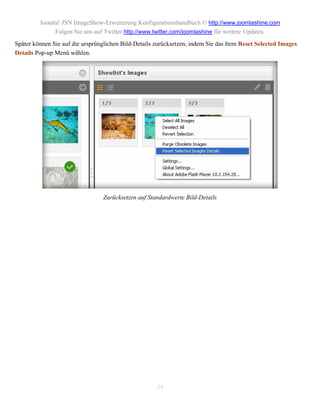 Joomla! JSN ImageShow-Erweiterung Konfigurationshandbuch © http://www.joomlashine.com
              Folgen Sie uns auf Twitter http://www.twitter.com/joomlashine für weitere Updates.
Später können Sie auf die ursprünglichen Bild-Details zurücksetzen, indem Sie das Item Reset Selected Images
Details Pop-up Menü wählen.




                                 Zurücksetzen auf Standardwerte Bild-Details




                                                      34
 
