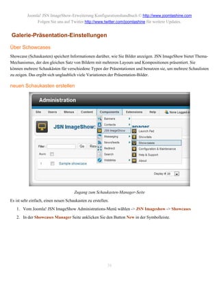 Joomla! JSN ImageShow-Erweiterung Konfigurationshandbuch © http://www.joomlashine.com
               Folgen Sie uns auf Twitter http://www.twitter.com/joomlashine für weitere Updates.


Galerie-Präsentation-Einstellungen

Über Schowcases
Showcase (Schaukasten) speichert Informationen darüber, wie Sie Bilder anzeigen. JSN ImageShow bietet Thema-
Mechanismus, der den gleichen Satz von Bildern mit mehreren Layouts und Kompositionen präsentiert. Sie
können mehrere Schaukästen für verschiedene Typen der Präsentationen und benutzen sie, um mehrere Schaulisten
zu zeigen. Das ergibt sich unglaublich viele Variationen der Präsentation-Bilder.

neuen Schaukasten erstellen




                                     Zugang zum Schaukasten-Manager-Seite
Es ist sehr einfach, einen neuen Schaukasten zu erstellen.
   1. Vom Joomla! JSN ImageShow Administrations-Menü wählen -> JSN Imageshow -> Showcases
   2. In der Showcases Manager Seite anklicken Sie den Button New in der Symbolleiste.




                                                         38
 