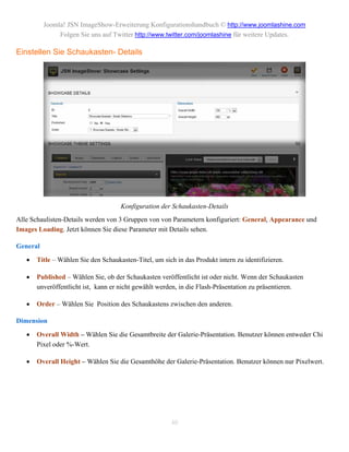 Joomla! JSN ImageShow-Erweiterung Konfigurationshandbuch © http://www.joomlashine.com
               Folgen Sie uns auf Twitter http://www.twitter.com/joomlashine für weitere Updates.

Einstellen Sie Schaukasten- Details




                                     Konfiguration der Schaukasten-Details
Alle Schaulisten-Details werden von 3 Gruppen von von Parametern konfiguriert: General, Appearance und
Images Loading. Jetzt können Sie diese Parameter mit Details sehen.

General
      Title – Wählen Sie den Schaukasten-Titel, um sich in das Produkt intern zu identifizieren.

      Published – Wählen Sie, ob der Schaukasten veröffentlicht ist oder nicht. Wenn der Schaukasten
       unveröffentlicht ist, kann er nicht gewählt werden, in die Flash-Präsentation zu präsentieren.

      Order – Wählen Sie Position des Schaukastens zwischen den anderen.

Dimension

      Overall Width – Wählen Sie die Gesamtbreite der Galerie-Präsentation. Benutzer können entweder Chi
       Pixel oder %-Wert.

      Overall Height – Wählen Sie die Gesamthöhe der Galerie-Präsentation. Benutzer können nur Pixelwert.




                                                       40
 