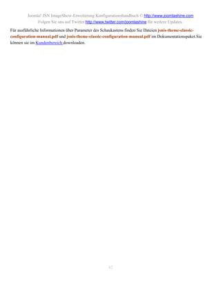 Joomla! JSN ImageShow-Erweiterung Konfigurationshandbuch © http://www.joomlashine.com
              Folgen Sie uns auf Twitter http://www.twitter.com/joomlashine für weitere Updates.
Für ausführliche Informationen über Parameter des Schaukastens finden Sie Dateien jsnis-theme-classic-
configuration-manual.pdf und jsnis-theme-classic-configuration-manual.pdf im Dokumentationspaket.Sie
können sie im Kundenbereich downloaden.




                                                    42
 
