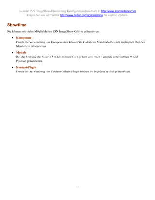 Joomla! JSN ImageShow-Erweiterung Konfigurationshandbuch © http://www.joomlashine.com
              Folgen Sie uns auf Twitter http://www.twitter.com/joomlashine für weitere Updates.


Showtime
Sie können mit vielen Möglichkeiten JSN ImageShow Galerie präsentieren:

      Komponent
       Durch die Verwendung von Komponenten können Sie Galerie im Mainbody-Bereich zugänglich über den
       Menü-Item präsentieren.

      Module
       Bei der Nutzung des Galerie-Moduls können Sie in jedem vom Ihren Template unterstützten Modul-
       Position präsentieren.

      Kontent-Plugin
       Durch die Verwendung von Content-Galerie Plugin können Sie in jedem Artikel präsentieren.




                                                     43
 