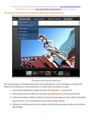 Joomla! JSN ImageShow-Erweiterung Konfigurationshandbuch © http://www.joomlashine.com
              Folgen Sie uns auf Twitter http://www.twitter.com/joomlashine für weitere Updates.

Die Galerie über Menü-Item schauen (Benutzen mit Komponent)




                                    Presenting-Galerie über das Menü-Item
Der einfachste Weg zur Präsentation der Galerie über das Menüß-Item ist die Verwendung von Launch Pad.
Führen Sie die Schritte aus, um das Menü-Item zu erstellen und um die Galerie zu zeigen.
       1. Vom Joomla! Administration wählen Sie Menü JSN Imageshow -> Launch Pad
       2. In der Launch Pad Seite wählen Sie Schauliste und Schaukasten, die Sie benutzen möchten.
       3. Im Panel Presentation wählen Sie Option Via menu item (Komponent), dann wählen Sie das Menü
          und die Position, wo Sie ein Menü-Item in der Galerie erstellen möchten.
       4. Anklicken Sie den Button Go und Sie werden in das Menü-Item umgeleitet werden, um den Prozess
          abzuschließen.

                                                      44
 