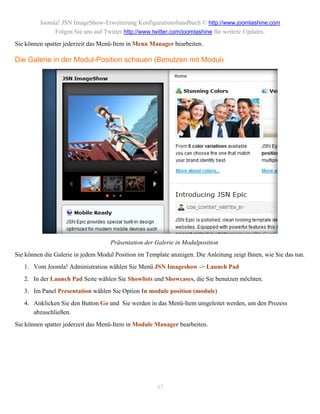 Joomla! JSN ImageShow-Erweiterung Konfigurationshandbuch © http://www.joomlashine.com
              Folgen Sie uns auf Twitter http://www.twitter.com/joomlashine für weitere Updates.
Sie können spatter jederzeit das Menü-Item in Menu Manager bearbeiten.

Die Galerie in der Modul-Position schauen (Benutzen mit Modul)




                                    Präsentation der Galerie in Modulposition
Sie können die Galerie in jedem Modul Position im Template anzeigen. Die Anleitung zeigt Ihnen, wie Sie das tun.
   1. Vom Joomla! Administration wählen Sie Menü JSN Imageshow -> Launch Pad
   2. In der Launch Pad Seite wählen Sie Showlists und Showcases, die Sie benutzen möchten.
   3. Im Panel Presentation wählen Sie Option In module position (module)
   4. Anklicken Sie den Button Go und Sie werden in das Menü-Item umgeleitet werden, um den Prozess
      abzuschließen.
Sie können spatter jederzeit das Menü-Item in Module Manager bearbeiten.




                                                      45
 