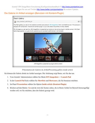 Joomla! JSN ImageShow-Erweiterung Konfigurationshandbuch © http://www.joomlashine.com
              Folgen Sie uns auf Twitter http://www.twitter.com/joomlashine für weitere Updates.

Die Galerie im Artikel anzeigen (Benutzen mit Kontent-Plugin)




                       Präsentation der Galerie im ArtikelPresenting gallery inside article
Sie können die Galerie direkt im Artikel anzeigen. Die Anleitung zeigt Ihnen, wie Sie das tun.
   1. Vom Joomla! Administration wählen Sie Menü JSN Imageshow -> Launch Pad
   2. In der Launch Pad Seite wählen Sie Showlists und Showcases, die Sie benutzen möchten.
   3. Im Panel Presentation wählen Sie Option Inside article (Kontent-Plugin)
   4. Klicken auf den Button Go und du wirst die Syntax sehen, die in Ihrem Artikel im Bereich hinzuzugefügt
      werden soll, wo Sie möchten, dass die Galerie gezeigt wird.




                                                        46
 